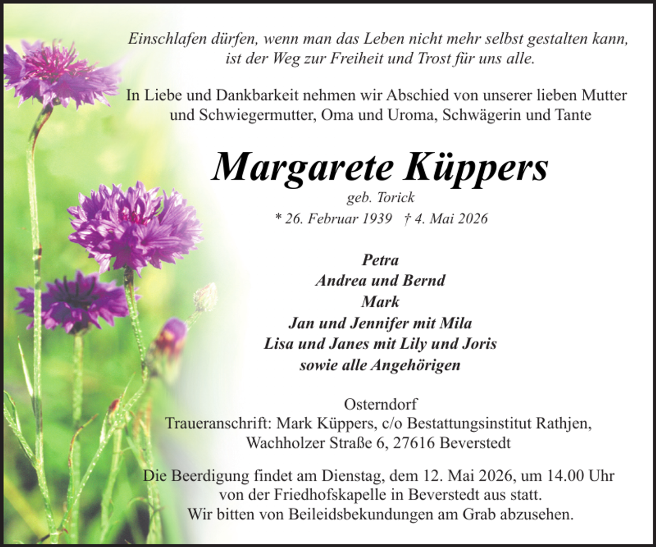 <p>Einschlafen dürfen, wenn man das Leben nicht mehr selbst gestalten kann,<br />ist der Weg zur Freiheit und Trost für uns alle.<br />In Liebe und Dankbarkeit nehmen wir Abschied von unserer lieben Mutter<br />und Schwiegermutter, Oma und Uroma, Schwägerin und Tante</p><p>Margarete Küppers<br />geb. Torick<br />* 26. Februar 1939 † 4. Mai 2026</p><p>Petra<br />Andrea und Bernd<br />Mark<br />Jan und Jennifer mit Mila<br />Lisa und Janes mit Lily und Joris<br />sowie alle Angehörigen<br />Osterndorf<br />Traueranschrift: Mark Küppers, c/o Bestattungsinstitut Rathjen,<br />Wachholzer Straße 6, 27616 Beverstedt<br />Die Beerdigung findet am Dienstag, dem 12. Mai 2026, um 14.00 Uhr<br />von der Friedhofskapelle in Beverstedt aus statt.<br />Wir bitten von Beileidsbekundungen am Grab abzusehen.</p>