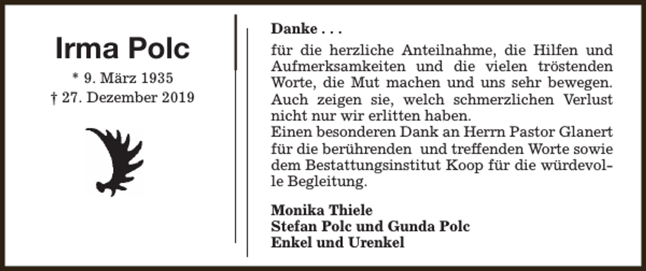 <p>Irma Polc<br />* 9. März 1935<br />† 27. Dezember 2019</p><p>Danke . . .<br />für die herzliche Anteilnahme, die Hilfen und<br />Aufmerksamkeiten und die vielen tröstenden<br />Worte, die Mut machen und uns sehr bewegen.<br />Auch zeigen sie, welch schmerzlichen Verlust<br />nicht nur wir erlitten haben.<br />Einen besonderen Dank an Herrn Pastor Glanert<br />für die berührenden und treffenden Worte sowie<br />dem Bestattungsinstitut Koop für die würdevolle Begleitung.<br />Monika Thiele<br />Stefan Polc und Gunda Polc<br />Enkel und Urenkel</p>