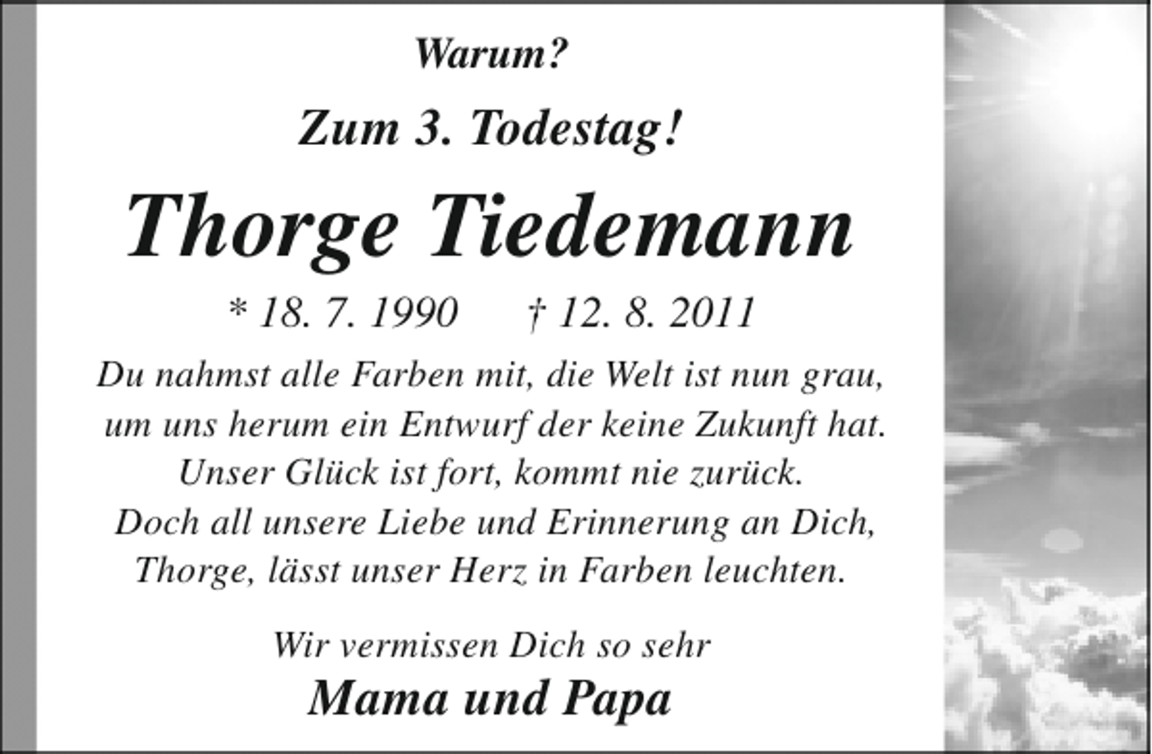 <p>Warum?</p><p>Zum 3. Todestag!</p><p>Thorge Tiedemann<br />* 18. 7. 1990</p><p>† 12. 8. 2011</p><p>Du nahmst alle Farben mit, die Welt ist nun grau,<br />um uns herum ein Entwurf der keine Zukunft hat.<br />Unser Glück ist fort, kommt nie zurück.<br />Doch all unsere Liebe und Erinnerung an Dich,<br />Thorge, lässt unser Herz in Farben leuchten.<br />Wir vermissen Dich so sehr</p><p>Mama und Papa</p>