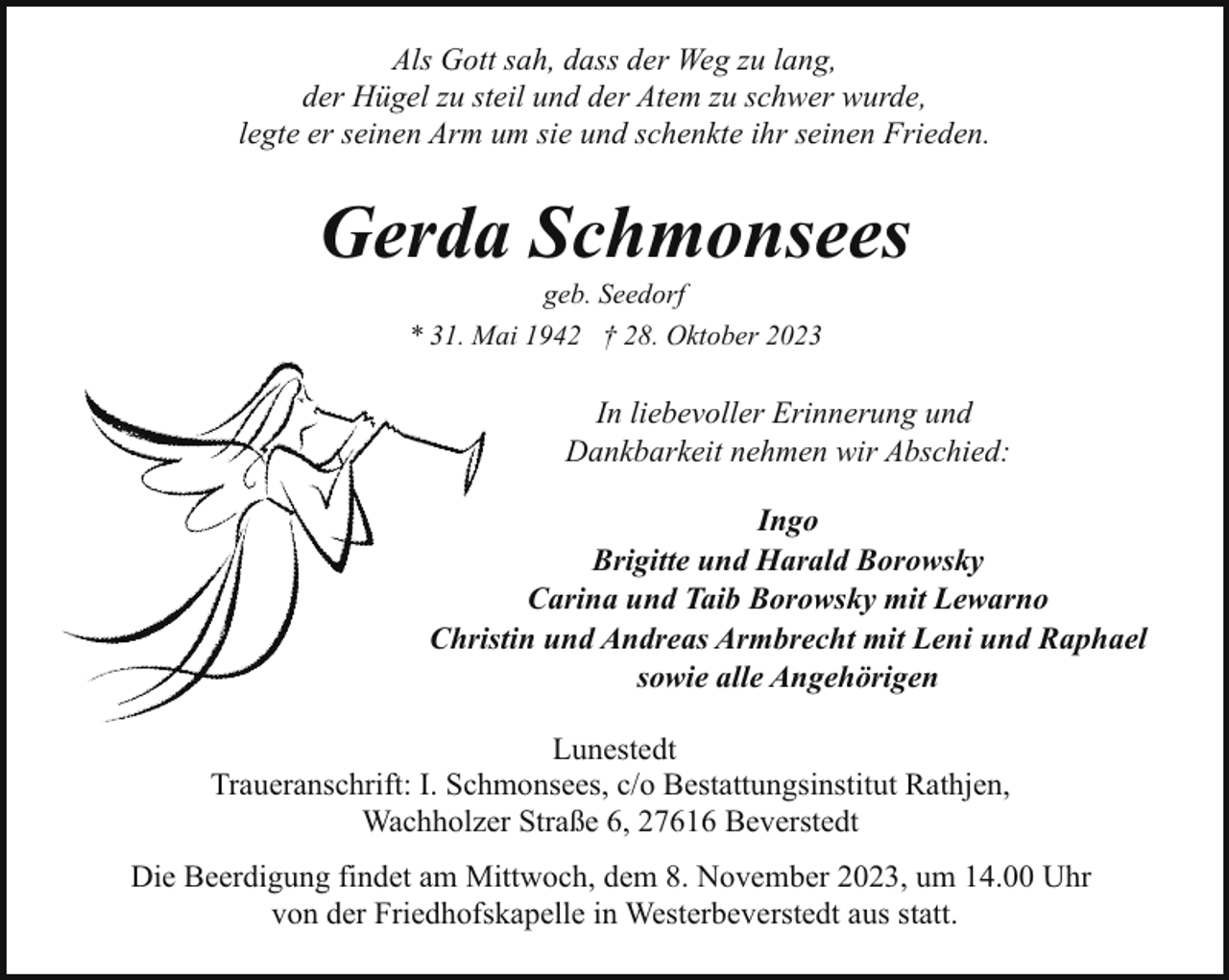 <p>Als Gott sah, dass der Weg zu lang,<br />der Hügel zu steil und der Atem zu schwer wurde,<br />legte er seinen Arm um sie und schenkte ihr seinen Frieden.</p><p>Gerda Schmonsees<br />geb. Seedorf<br />* 31. Mai 1942 † 28. Oktober 2023</p><p>In liebevoller Erinnerung und<br />Dankbarkeit nehmen wir Abschied:<br />Ingo<br />Brigitte und Harald Borowsky<br />Carina und Taib Borowsky mit Lewarno<br />Christin und Andreas Armbrecht mit Leni und Raphael<br />sowie alle Angehörigen<br />Lunestedt<br />Traueranschrift: I. Schmonsees, c/o Bestattungsinstitut Rathjen,<br />Wachholzer Straße 6, 27616 Beverstedt<br />Die Beerdigung findet am Mittwoch, dem 8. November 2023, um 14.00 Uhr<br />von der Friedhofskapelle in Westerbeverstedt aus statt.</p>