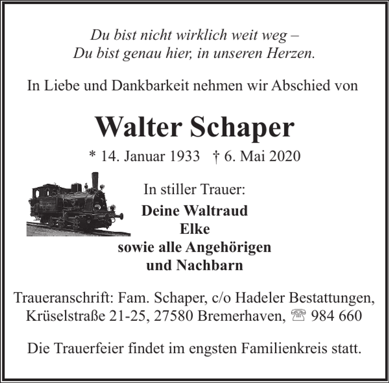 <p>Du bist nicht wirklich weit weg –<br />Du bist genau hier, in unseren Herzen.<br />In Liebe und Dankbarkeit nehmen wir Abschied von</p><p>Walter Schaper</p><p>* 14. Januar 1933 † 6. Mai 2020<br />In stiller Trauer:<br />Deine Waltraud<br />Elke<br />sowie alle Angehörigen<br />und Nachbarn<br />Traueranschrift: Fam. Schaper, c/o Hadeler Bestattungen,<br />Krüselstraße 21-25, 27580 Bremerhaven, ' 984 660<br />Die Trauerfeier findet im engsten Familienkreis statt.</p>