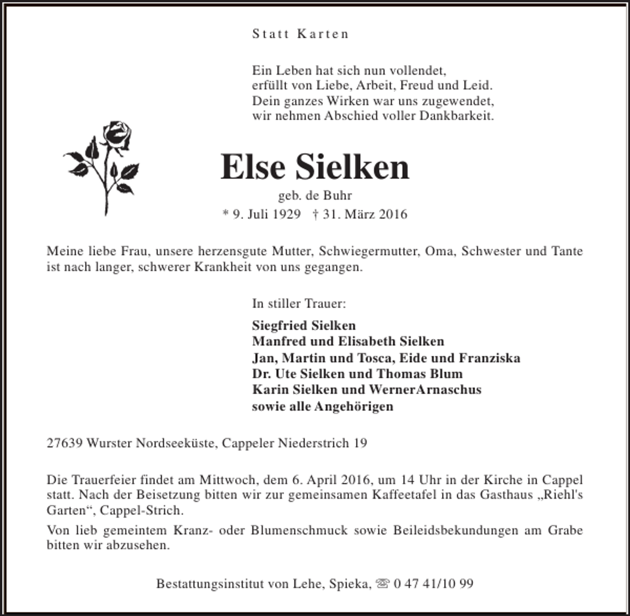 <p>Statt Karten<br />Ein Leben hat sich nun vollendet,<br />erfüllt von Liebe, Arbeit, Freud und Leid.<br />Dein ganzes Wirken war uns zugewendet,<br />wir nehmen Abschied voller Dankbarkeit.</p>
<p>Else Sielken<br />geb. de Buhr<br />* 9. Juli 1929 † 31. März 2016</p>
<p>Meine liebe Frau, unsere herzensgute Mutter, Schwiegermutter, Oma, Schwester und Tante<br />ist nach langer, schwerer Krankheit von uns gegangen.<br />In stiller Trauer:<br />Siegfried Sielken<br />Manfred und Elisabeth Sielken<br />Jan, Martin und Tosca, Eide und Franziska<br />Dr. Ute Sielken und Thomas Blum<br />Karin Sielken und WernerArnaschus<br />sowie alle Angehörigen<br />27639 Wurster Nordseeküste, Cappeler Niederstrich 19<br />Die Trauerfeier findet am Mittwoch, dem 6. April 2016, um 14 Uhr in der Kirche in Cappel<br />statt. Nach der Beisetzung bitten wir zur gemeinsamen Kaffeetafel in das Gasthaus „Riehl's<br />Garten“, Cappel-Strich.<br />Von lieb gemeintem Kranz- oder Blumenschmuck sowie Beileidsbekundungen am Grabe<br />bitten wir abzusehen.<br />Bestattungsinstitut von Lehe, Spieka, s 0 47 41/10 99</p>