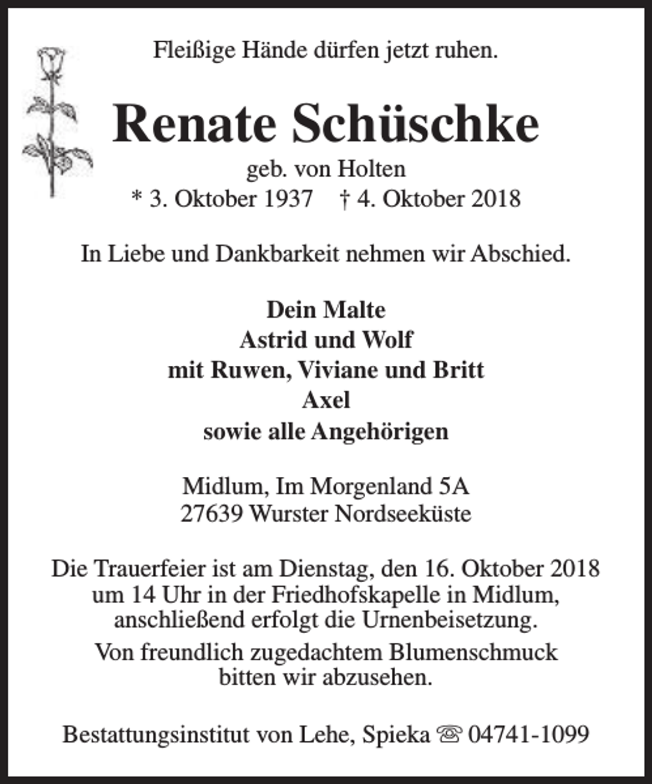<p>Fleißige Hände dürfen jetzt ruhen.</p><p>Renate Schüschke<br />geb. von Holten<br />* 3. Oktober 1937 † 4. Oktober 2018</p><p>In Liebe und Dankbarkeit nehmen wir Abschied.<br />Dein Malte<br />Astrid und Wolf<br />mit Ruwen, Viviane und Britt<br />Axel<br />sowie alle Angehörigen<br />Midlum, Im Morgenland 5A<br />27639 Wurster Nordseeküste<br />Die Trauerfeier ist am Dienstag, den 16. Oktober 2018<br />um 14 Uhr in der Friedhofskapelle in Midlum,<br />anschließend erfolgt die Urnenbeisetzung.<br />Von freundlich zugedachtem Blumenschmuck<br />bitten wir abzusehen.<br />Bestattungsinstitut von Lehe, Spieka s 04741-1099</p>