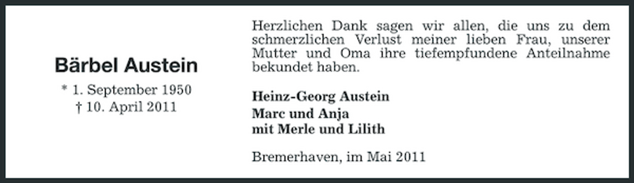 <p>Bärbel Austein<br />* 1. September 1950 † 10. April 2011</p><p>Herzlichen Dank sagen wir allen, die uns zu dem schmerzlichen Verlust meiner lieben Frau, unserer Mutter und Oma ihre tiefempfundene Anteilnahme bekundet haben. Heinz-Georg Austein Marc und Anja mit Merle und Lilith Bremerhaven, im Mai 2011</p>