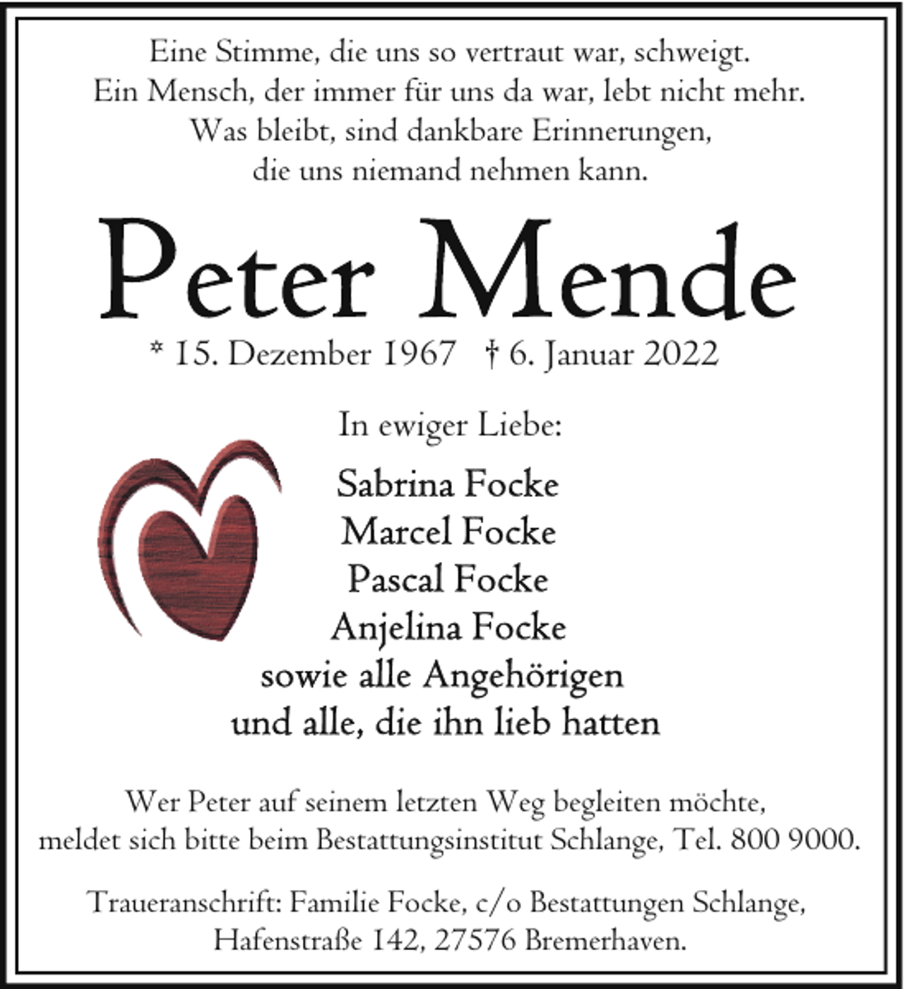 <p>Eine Stimme, die uns so vertraut war, schweigt.<br />Ein Mensch, der immer für uns da war, lebt nicht mehr.<br />Was bleibt, sind dankbare Erinnerungen,<br />die uns niemand nehmen kann.</p><p>* 15. Dezember 1967 † 6. Januar 2022<br />In ewiger Liebe:</p><p>Wer Peter auf seinem letzten Weg begleiten möchte,<br />meldet sich bitte beim Bestattungsinstitut Schlange, Tel. 800 9000.<br />Traueranschrift: Familie Focke, c/o Bestattungen Schlange,<br />Hafenstraße 142, 27576 Bremerhaven.</p>