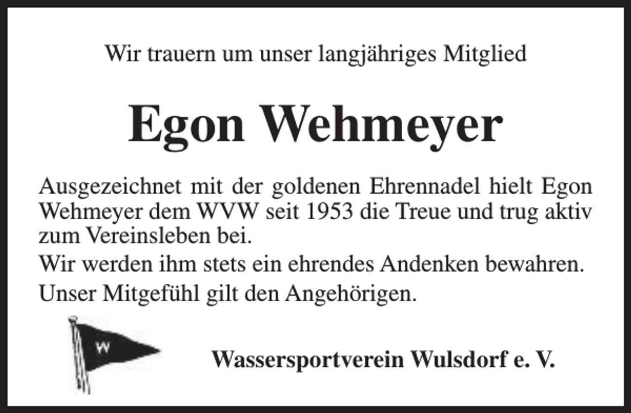 <p>Wir trauern um unser langjähriges Mitglied</p><p>Egon Wehmeyer<br />Ausgezeichnet mit der goldenen Ehrennadel hielt Egon<br />Wehmeyer dem WVW seit 1953 die Treue und trug aktiv<br />zum Vereinsleben bei.<br />Wir werden ihm stets ein ehrendes Andenken bewahren.<br />Unser Mitgefühl gilt den Angehörigen.<br />Wassersportverein Wulsdorf e. V.</p>