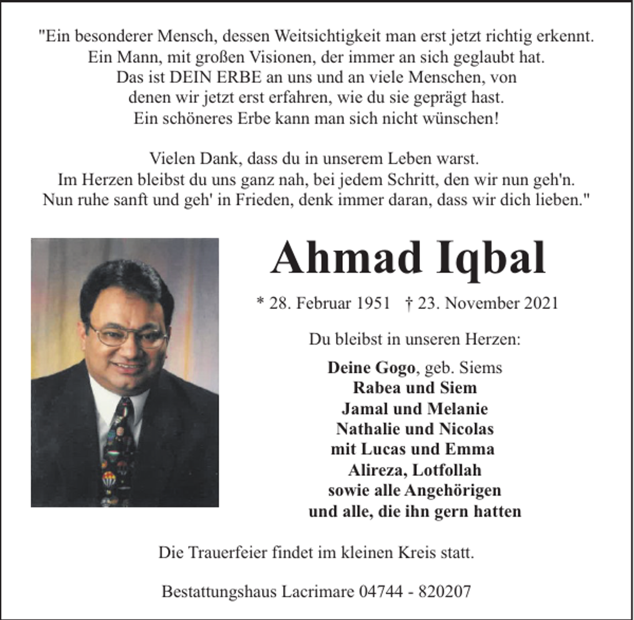 <p>"Ein besonderer Mensch, dessen Weitsichtigkeit man erst jetzt richtig erkennt.<br />Ein Mann, mit großen Visionen, der immer an sich geglaubt hat.<br />Das ist DEIN ERBE an uns und an viele Menschen, von<br />denen wir jetzt erst erfahren, wie du sie geprägt hast.<br />Ein schöneres Erbe kann man sich nicht wünschen!<br />Vielen Dank, dass du in unserem Leben warst.<br />Im Herzen bleibst du uns ganz nah, bei jedem Schritt, den wir nun geh'n.<br />Nun ruhe sanft und geh' in Frieden, denk immer daran, dass wir dich lieben."</p><p>Ahmad Iqbal<br />* 28. Februar 1951 † 23. November 2021<br />Du bleibst in unseren Herzen:<br />Deine Gogo, geb. Siems<br />Rabea und Siem<br />Jamal und Melanie<br />Nathalie und Nicolas<br />mit Lucas und Emma<br />Alireza, Lotfollah<br />sowie alle Angehörigen<br />und alle, die ihn gern hatten<br />Die Trauerfeier findet im kleinen Kreis statt.<br />Bestattungshaus Lacrimare 04744 - 820207</p>
