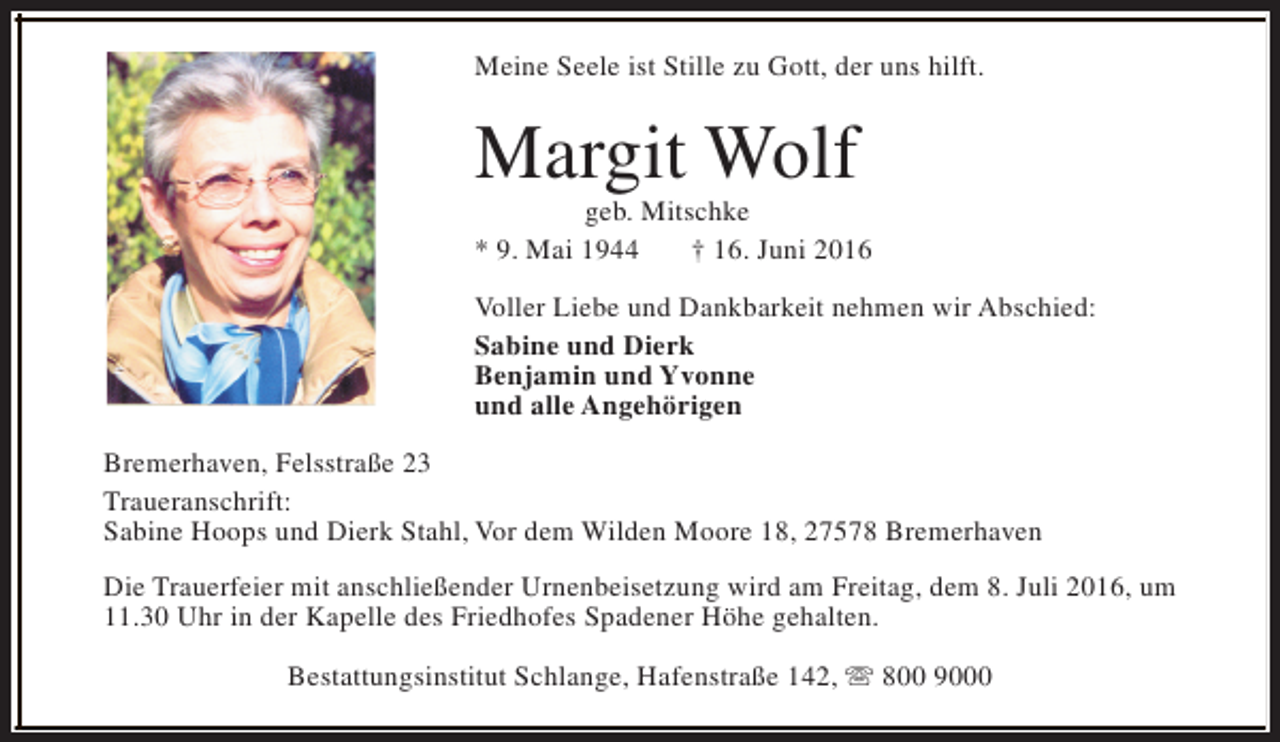 <p>Meine Seele ist Stille zu Gott, der uns hilft.</p><p>Margit Wolf</p><p>geb. Mitschke<br />* 9. Mai 1944<br />† 16. Juni 2016<br />Voller Liebe und Dankbarkeit nehmen wir Abschied:<br />Sabine und Dierk<br />Benjamin und Yvonne<br />und alle Angehörigen<br />Bremerhaven, Felsstraße 23<br />Traueranschrift:<br />Sabine Hoops und Dierk Stahl, Vor dem Wilden Moore 18, 27578 Bremerhaven<br />Die Trauerfeier mit anschließender Urnenbeisetzung wird am Freitag, dem 8. Juli 2016, um<br />11.30 Uhr in der Kapelle des Friedhofes Spadener Höhe gehalten.<br />Bestattungsinstitut Schlange, Hafenstraße 142, s 800 9000</p>