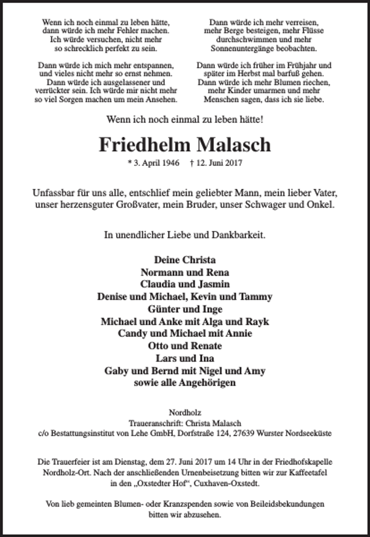 <p>Wenn ich noch einmal zu leben hätte,<br />dann würde ich mehr Fehler machen.<br />Ich würde versuchen, nicht mehr<br />so schrecklich perfekt zu sein.</p><p>Dann würde ich mehr verreisen,<br />mehr Berge besteigen, mehr Flüsse<br />durchschwimmen und mehr<br />Sonnenuntergänge beobachten.</p><p>Dann würde ich mich mehr entspannen,<br />und vieles nicht mehr so ernst nehmen.<br />Dann würde ich ausgelassener und<br />verrückter sein. Ich würde mir nicht mehr<br />so viel Sorgen machen um mein Ansehen.</p><p>Dann würde ich früher im Frühjahr und<br />später im Herbst mal barfuß gehen.<br />Dann würde ich mehr Blumen riechen,<br />mehr Kinder umarmen und mehr<br />Menschen sagen, dass ich sie liebe.</p><p>Wenn ich noch einmal zu leben hätte!</p><p>Friedhelm Malasch<br />* 3. April 1946</p><p>† 12. Juni 2017</p><p>Unfassbar für uns alle, entschlief mein geliebter Mann, mein lieber Vater,<br />unser herzensguter Großvater, mein Bruder, unser Schwager und Onkel.<br />In unendlicher Liebe und Dankbarkeit.<br />Deine Christa<br />Normann und Rena<br />Claudia und Jasmin<br />Denise und Michael, Kevin und Tammy<br />Günter und Inge<br />Michael und Anke mit Alga und Rayk<br />Candy und Michael mit Annie<br />Otto und Renate<br />Lars und Ina<br />Gaby und Bernd mit Nigel und Amy<br />sowie alle Angehörigen<br />Nordholz<br />Traueranschrift: Christa Malasch<br />c/o Bestattungsinstitut von Lehe GmbH, Dorfstraße 124, 27639 Wurster Nordseeküste<br />Die Trauerfeier ist am Dienstag, dem 27. Juni 2017 um 14 Uhr in der Friedhofskapelle<br />Nordholz-Ort. Nach der anschließenden Urnenbeisetzung bitten wir zur Kaffeetafel<br />in den „Oxstedter Hof“, Cuxhaven-Oxstedt.<br />Von lieb gemeinten Blumen- oder Kranzspenden sowie von Beileidsbekundungen<br />bitten wir abzusehen.</p>