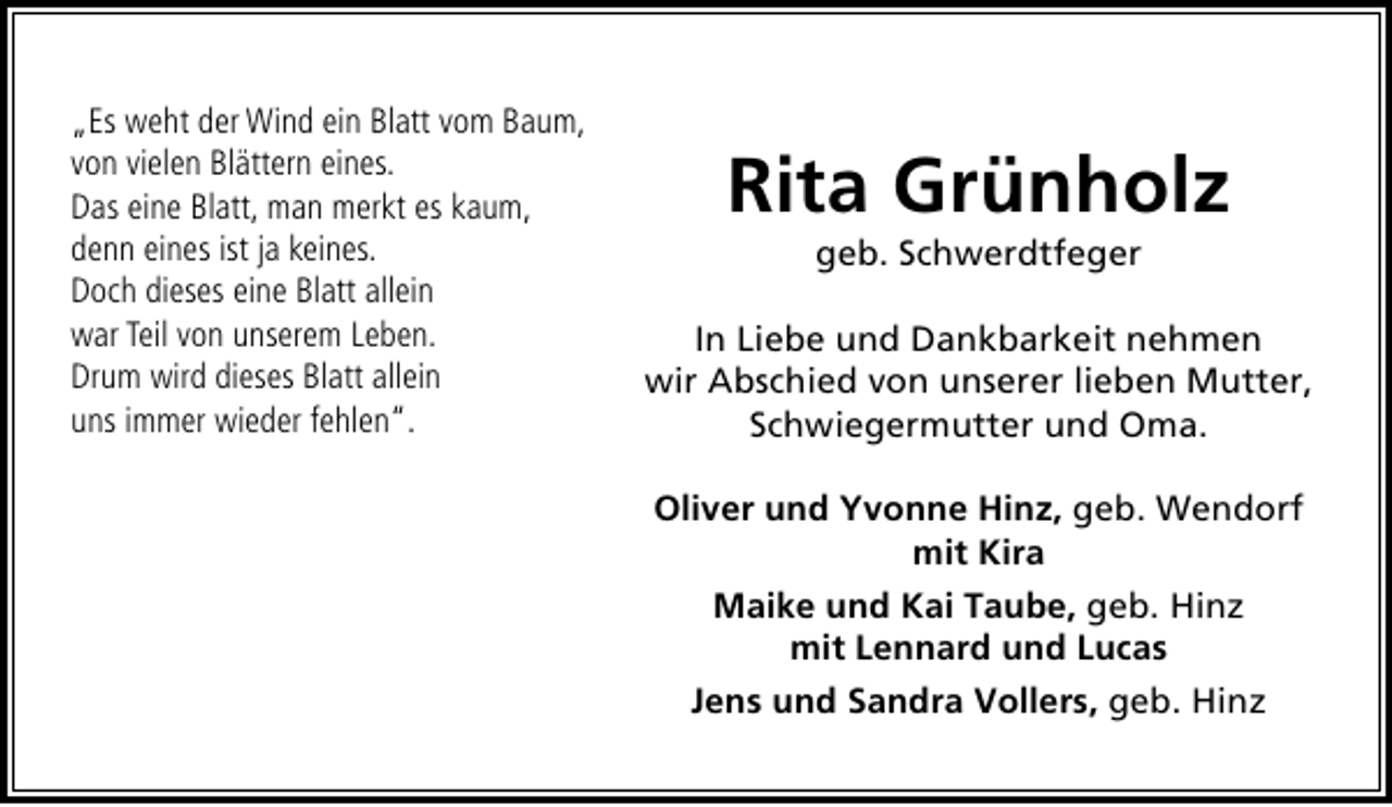 <p>„Es weht der Wind ein Blatt vom Baum,<br />von vielen Blättern eines.<br />Das eine Blatt, man merkt es kaum,<br />denn eines ist ja keines.<br />Doch dieses eine Blatt allein<br />war Teil von unserem Leben.<br />Drum wird dieses Blatt allein<br />uns immer wieder fehlen“.</p>
<p>Rita Grünholz<br />geb. Schwerdtfeger</p>
<p>In Liebe und Dankbarkeit nehmen<br />wir Abschied von unserer lieben Mutter,<br />Schwiegermutter und Oma.<br />Oliver und Yvonne Hinz, geb. Wendorf<br />mit Kira<br />Maike und Kai Taube, geb. Hinz<br />mit Lennard und Lucas<br />Jens und Sandra Vollers, geb. Hinz</p>