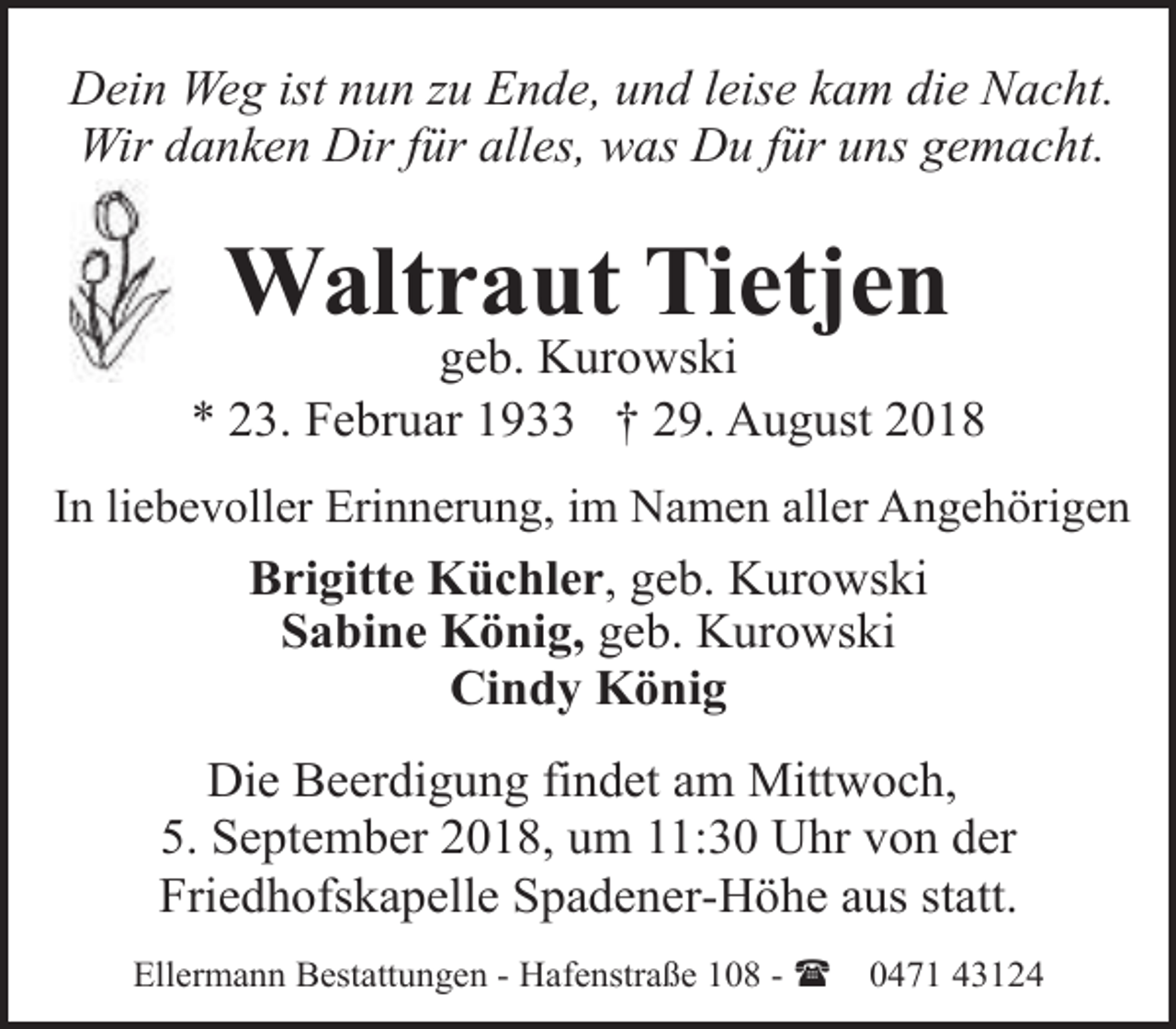 <p>Dein Weg ist nun zu Ende, und leise kam die Nacht.<br />Wir danken Dir für alles, was Du für uns gemacht.</p><p>Waltraut Tietjen</p><p>geb. Kurowski<br />* 23. Februar 1933 † 29. August 2018<br />In liebevoller Erinnerung, im Namen aller Angehörigen<br />Brigitte Küchler, geb. Kurowski<br />Sabine König, geb. Kurowski<br />Cindy König</p><p>Die Beerdigung findet am Mittwoch,<br />5. September 2018, um 11:30 Uhr von der<br />Friedhofskapelle Spadener-Höhe aus statt.<br />Ellermann Bestattungen - Hafenstraße 108 - (</p><p>0471 43124</p>