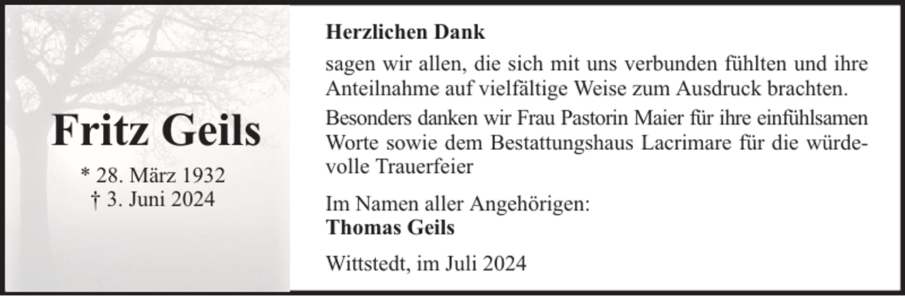 <p>Fritz Geils<br />* 28. März 1932<br />† 3. Juni 2024</p><p>Herzlichen Dank<br />sagen wir allen, die sich mit uns verbunden fühlten und ihre<br />Anteilnahme auf vielfältige Weise zum Ausdruck brachten.<br />Besonders danken wir Frau Pastorin Maier für ihre einfühlsamen<br />Worte sowie dem Bestattungshaus Lacrimare für die würdevolle Trauerfeier<br />Im Namen aller Angehörigen:<br />Thomas Geils<br />Wittstedt, im Juli 2024</p>