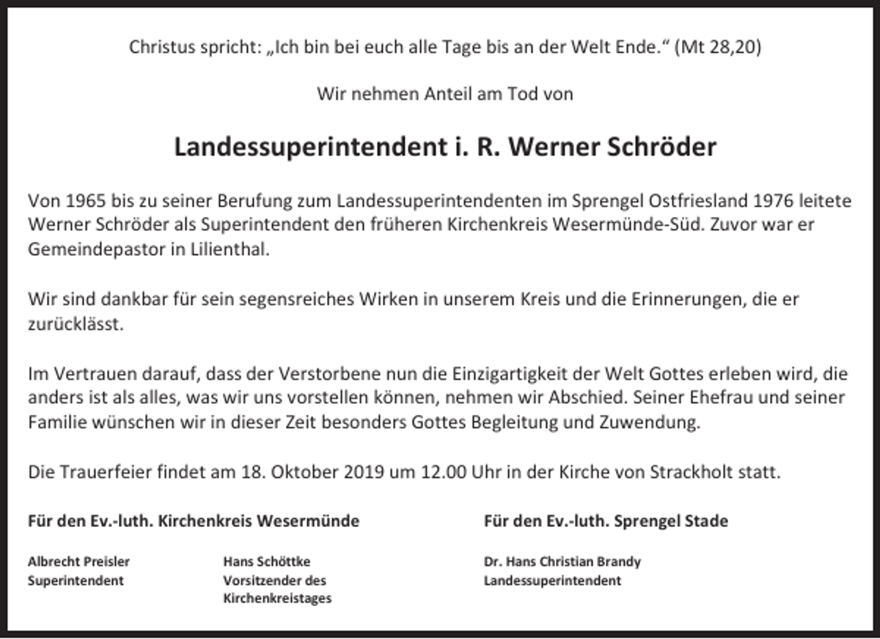 <p>Christus spricht: „Ich bin bei euch alle Tage bis an der Welt Ende.“ (Mt 28,20)<br />Wir nehmen Anteil am Tod von</p><p>Landessuperintendent i. R. Werner Schröder<br />Von 1965 bis zu seiner Berufung zum Landessuperintendenten im Sprengel Ostfriesland 1976 leitete<br />Werner Schröder als Superintendent den früheren Kirchenkreis Wesermünde-Süd. Zuvor war er<br />Gemeindepastor in Lilienthal.<br />Wir sind dankbar für sein segensreiches Wirken in unserem Kreis und die Erinnerungen, die er<br />zurücklässt.<br />Im Vertrauen darauf, dass der Verstorbene nun die Einzigartigkeit der Welt Gottes erleben wird, die<br />anders ist als alles, was wir uns vorstellen können, nehmen wir Abschied. Seiner Ehefrau und seiner<br />Familie wünschen wir in dieser Zeit besonders Gottes Begleitung und Zuwendung.<br />Die Trauerfeier findet am 18. Oktober 2019 um 12.00 Uhr in der Kirche von Strackholt statt.<br />Für den Ev.-luth. Kirchenkreis Wesermünde</p><p>Für den Ev.-luth. Sprengel Stade</p><p>Albrecht Preisler<br />Superintendent</p><p>Dr. Hans Christian Brandy<br />Landessuperintendent</p><p>Hans Schöttke<br />Vorsitzender des<br />Kirchenkreistages</p>