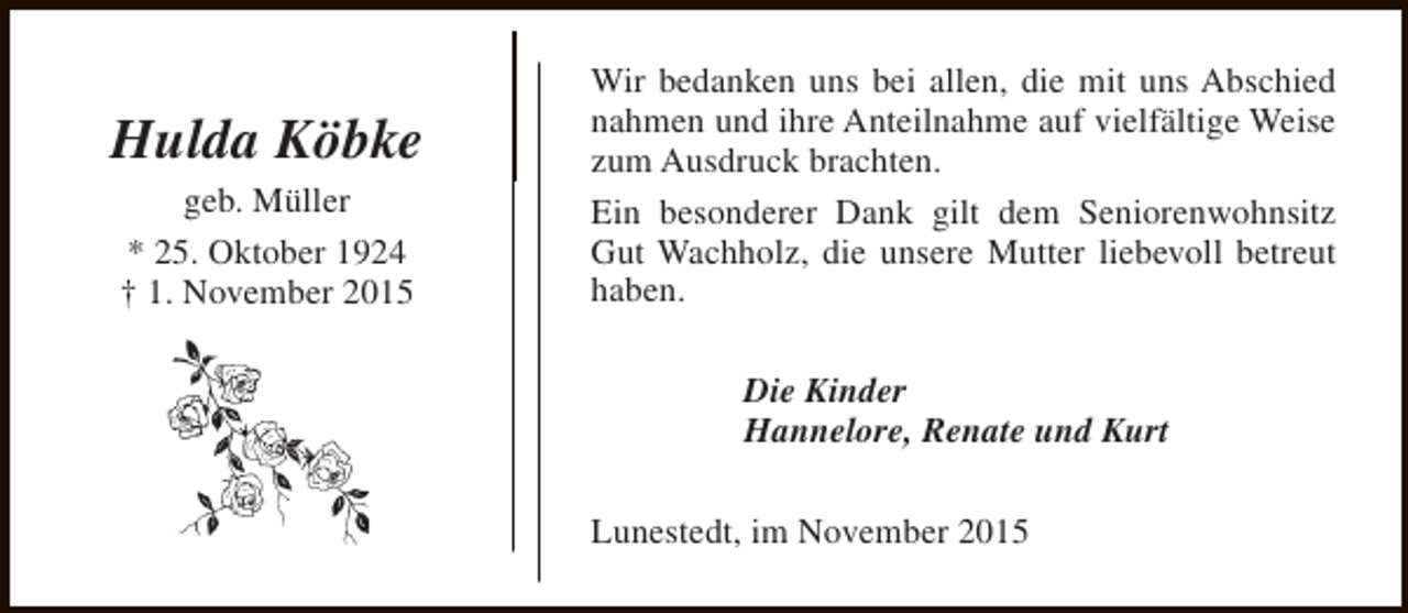 <p>Hulda Köbke<br />geb. Müller<br />* 25. Oktober 1924<br />† 1. November 2015</p><p>Wir bedanken uns bei allen, die mit uns Abschied<br />nahmen und ihre Anteilnahme auf vielfältige Weise<br />zum Ausdruck brachten.<br />Ein besonderer Dank gilt dem Seniorenwohnsitz<br />Gut Wachholz, die unsere Mutter liebevoll betreut<br />haben.<br />Die Kinder<br />Hannelore, Renate und Kurt<br />Lunestedt, im November 2015</p>