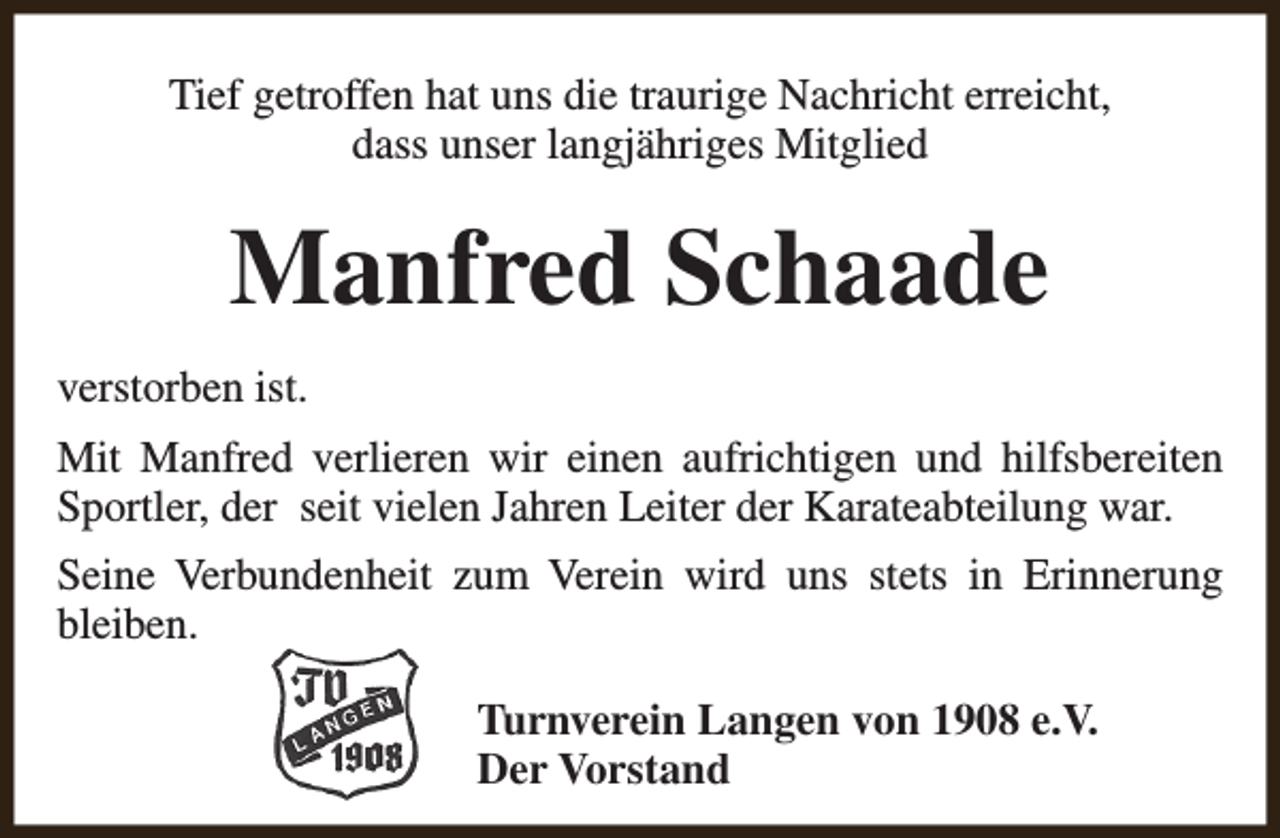 <p>Tief getroffen hat uns die traurige Nachricht erreicht,<br />dass unser langjähriges Mitglied</p><p>Manfred Schaade<br />verstorben ist.<br />Mit Manfred verlieren wir einen aufrichtigen und hilfsbereiten<br />Sportler, der seit vielen Jahren Leiter der Karateabteilung war.<br />Seine Verbundenheit zum Verein wird uns stets in Erinnerung<br />bleiben.<br />Turnverein Langen von 1908 e.V.<br />Der Vorstand</p>