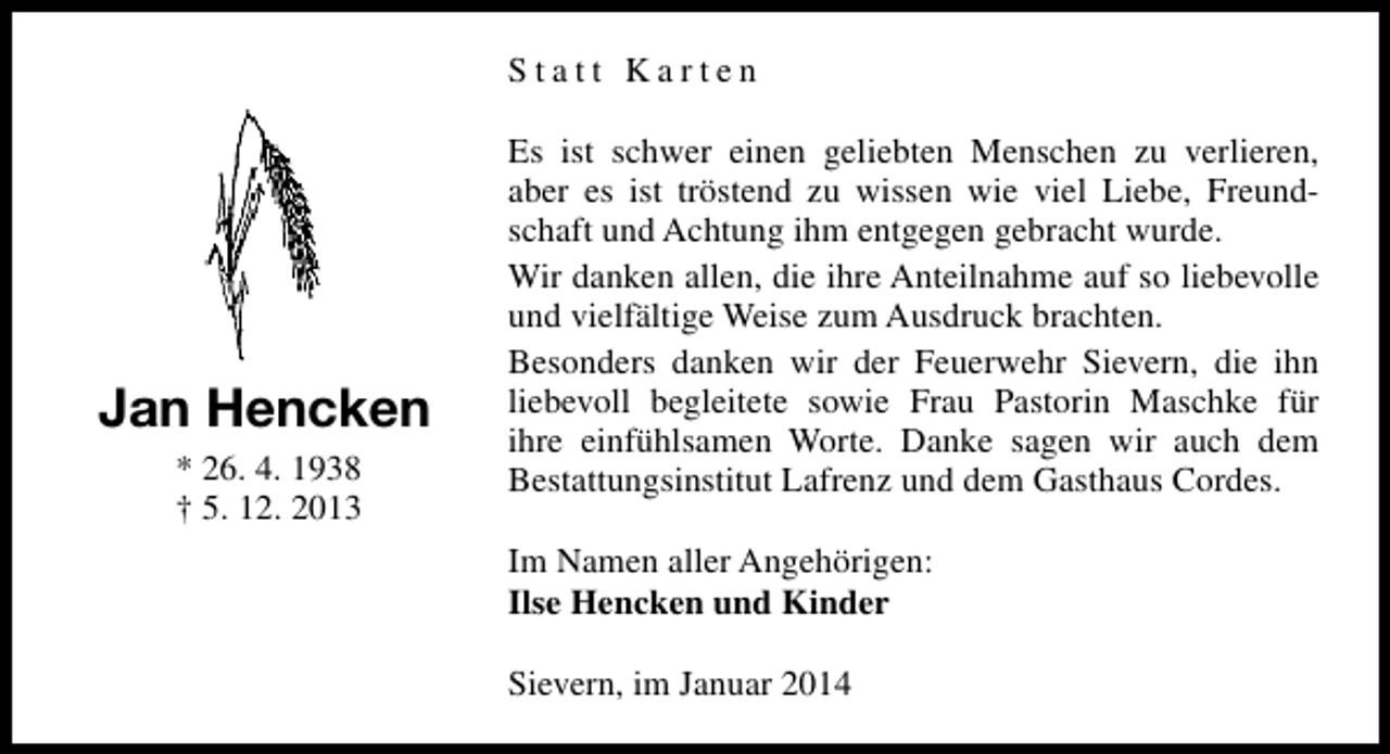 <p>Statt Karten</p><p>Jan Hencken<br />* 26. 4. 1938<br />† 5. 12. 2013</p><p>Es ist schwer einen geliebten Menschen zu verlieren,<br />aber es ist tröstend zu wissen wie viel Liebe, Freundschaft und Achtung ihm entgegen gebracht wurde.<br />Wir danken allen, die ihre Anteilnahme auf so liebevolle<br />und vielfältige Weise zum Ausdruck brachten.<br />Besonders danken wir der Feuerwehr Sievern, die ihn<br />liebevoll begleitete sowie Frau Pastorin Maschke für<br />ihre einfühlsamen Worte. Danke sagen wir auch dem<br />Bestattungsinstitut Lafrenz und dem Gasthaus Cordes.<br />Im Namen aller Angehörigen:<br />Ilse Hencken und Kinder<br />Sievern, im Januar 2014</p>