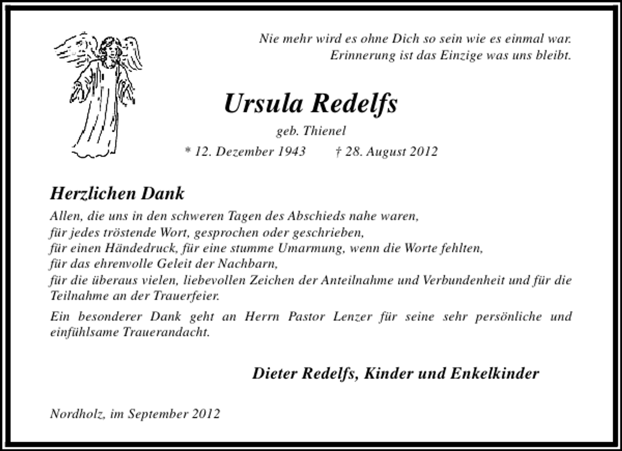 <p>Nie mehr wird es ohne Dich so sein wie es einmal war.<br />Erinnerung ist das Einzige was uns bleibt.</p><p>Ursula Redelfs</p><p>geb. Thienel<br />* 12. Dezember 1943<br />† 28. August 2012</p><p>Herzlichen Dank<br />Allen, die uns in den schweren Tagen des Abschieds nahe waren,<br />für jedes tröstende Wort, gesprochen oder geschrieben,<br />für einen Händedruck, für eine stumme Umarmung, wenn die Worte fehlten,<br />für das ehrenvolle Geleit der Nachbarn,<br />für die überaus vielen, liebevollen Zeichen der Anteilnahme und Verbundenheit und für die<br />Teilnahme an der Trauerfeier.<br />Ein besonderer Dank geht an Herrn Pastor Lenzer für seine sehr persönliche und<br />einfühlsame Trauerandacht.</p><p>Dieter Redelfs, Kinder und Enkelkinder<br />Nordholz, im September 2012</p>