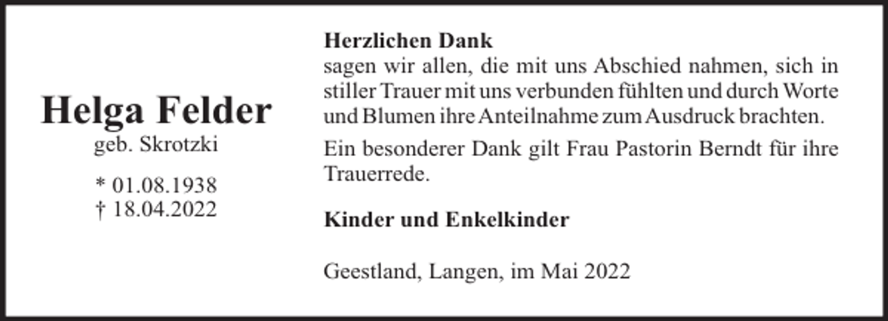 <p>Helga Felder<br />geb. Skrotzki<br />* 01.08.1938<br />† 18.04.2022</p><p>Herzlichen Dank<br />sagen wir allen, die mit uns Abschied nahmen, sich in<br />stiller Trauer mit uns verbunden fühlten und durch Worte<br />und Blumen ihre Anteilnahme zum Ausdruck brachten.<br />Ein besonderer Dank gilt Frau Pastorin Berndt für ihre<br />Trauerrede.<br />Kinder und Enkelkinder<br />Geestland, Langen, im Mai 2022</p>