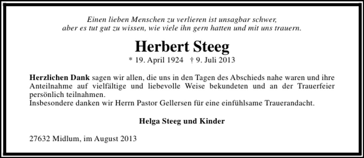 <p>Einen lieben Menschen zu verlieren ist unsagbar schwer,<br />aber es tut gut zu wissen, wie viele ihn gern hatten und mit uns trauern.</p><p>Herbert Steeg</p><p>* 19. April 1924 † 9. Juli 2013<br />Herzlichen Dank sagen wir allen, die uns in den Tagen des Abschieds nahe waren und ihre<br />Anteilnahme auf vielfältige und liebevolle Weise bekundeten und an der Trauerfeier<br />persönlich teilnahmen.<br />Insbesondere danken wir Herrn Pastor Gellersen für eine einfühlsame Trauerandacht.<br />Helga Steeg und Kinder<br />27632 Midlum, im August 2013</p>