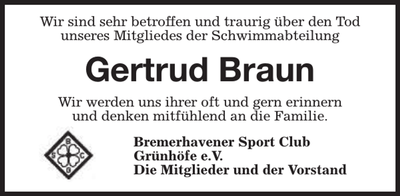 <p>Wir sind sehr betroffen und traurig über den Tod<br />unseres Mitgliedes der Schwimmabteilung</p><p>Gertrud Braun<br />Wir werden uns ihrer oft und gern erinnern<br />und denken mitfühlend an die Familie.<br />Bremerhavener Sport Club<br />Grünhöfe e.V.<br />Die Mitglieder und der Vorstand</p>