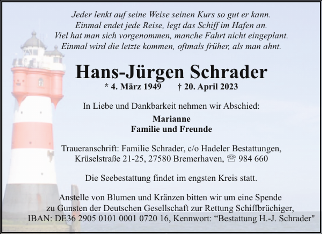 <p>Jeder lenkt auf seine Weise seinen Kurs so gut er kann.<br />Einmal endet jede Reise, legt das Schiff im Hafen an.<br />Viel hat man sich vorgenommen, manche Fahrt nicht eingeplant.<br />Einmal wird die letzte kommen, oftmals früher, als man ahnt.</p><p>Hans-Jürgen Schrader<br />* 4. März 1949</p><p>† 20. April 2023</p><p>In Liebe und Dankbarkeit nehmen wir Abschied:<br />Marianne<br />Familie und Freunde<br />Traueranschrift: Familie Schrader, c/o Hadeler Bestattungen,<br />Krüselstraße 21-25, 27580 Bremerhaven, ' 984 660<br />Die Seebestattung findet im engsten Kreis statt.<br />Anstelle von Blumen und Kränzen bitten wir um eine Spende<br />zu Gunsten der Deutschen Gesellschaft zur Rettung Schiffbrüchiger,<br />IBAN: DE36 2905 0101 0001 0720 16, Kennwort: “Bestattung H.-J. Schrader"</p>
