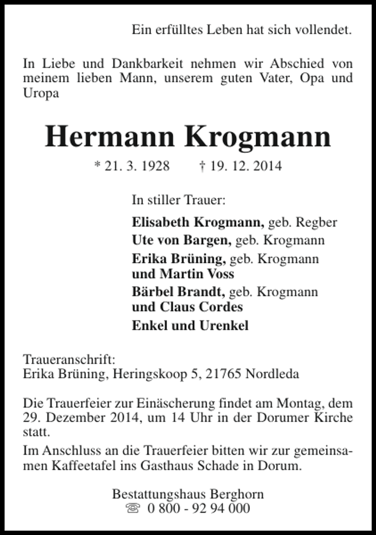 <p>Ein erfülltes Leben hat sich vollendet.<br />In Liebe und Dankbarkeit nehmen wir Abschied von<br />meinem lieben Mann, unserem guten Vater, Opa und<br />Uropa</p><p>Hermann Krogmann<br />* 21. 3. 1928</p><p>† 19. 12. 2014</p><p>In stiller Trauer:<br />Elisabeth Krogmann, geb. Regber<br />Ute von Bargen, geb. Krogmann<br />Erika Brüning, geb. Krogmann<br />und Martin Voss<br />Bärbel Brandt, geb. Krogmann<br />und Claus Cordes<br />Enkel und Urenkel<br />Traueranschrift:<br />Erika Brüning, Heringskoop 5, 21765 Nordleda<br />Die Trauerfeier zur Einäscherung findet am Montag, dem<br />29. Dezember 2014, um 14 Uhr in der Dorumer Kirche<br />statt.<br />Im Anschluss an die Trauerfeier bitten wir zur gemeinsamen Kaffeetafel ins Gasthaus Schade in Dorum.<br />Bestattungshaus Berghorn<br />s 0 800 - 92 94 000</p>