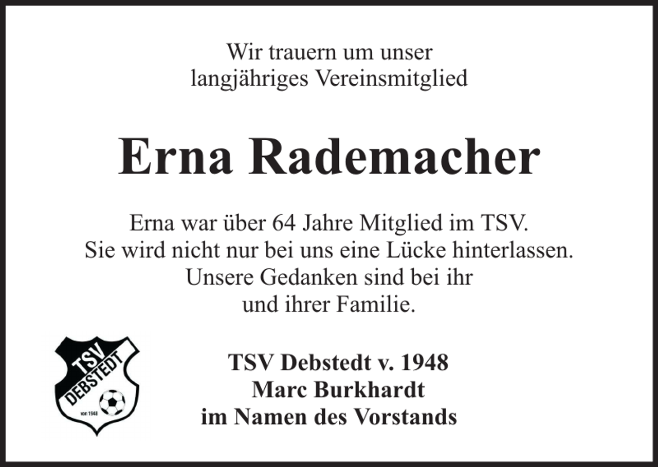 <p>Wir trauern um unser<br />langjähriges Vereinsmitglied</p><p>Erna Rademacher<br />Erna war über 64 Jahre Mitglied im TSV.<br />Sie wird nicht nur bei uns eine Lücke hinterlassen.<br />Unsere Gedanken sind bei ihr<br />und ihrer Familie.<br />TSV Debstedt v. 1948<br />Marc Burkhardt<br />im Namen des Vorstands</p>