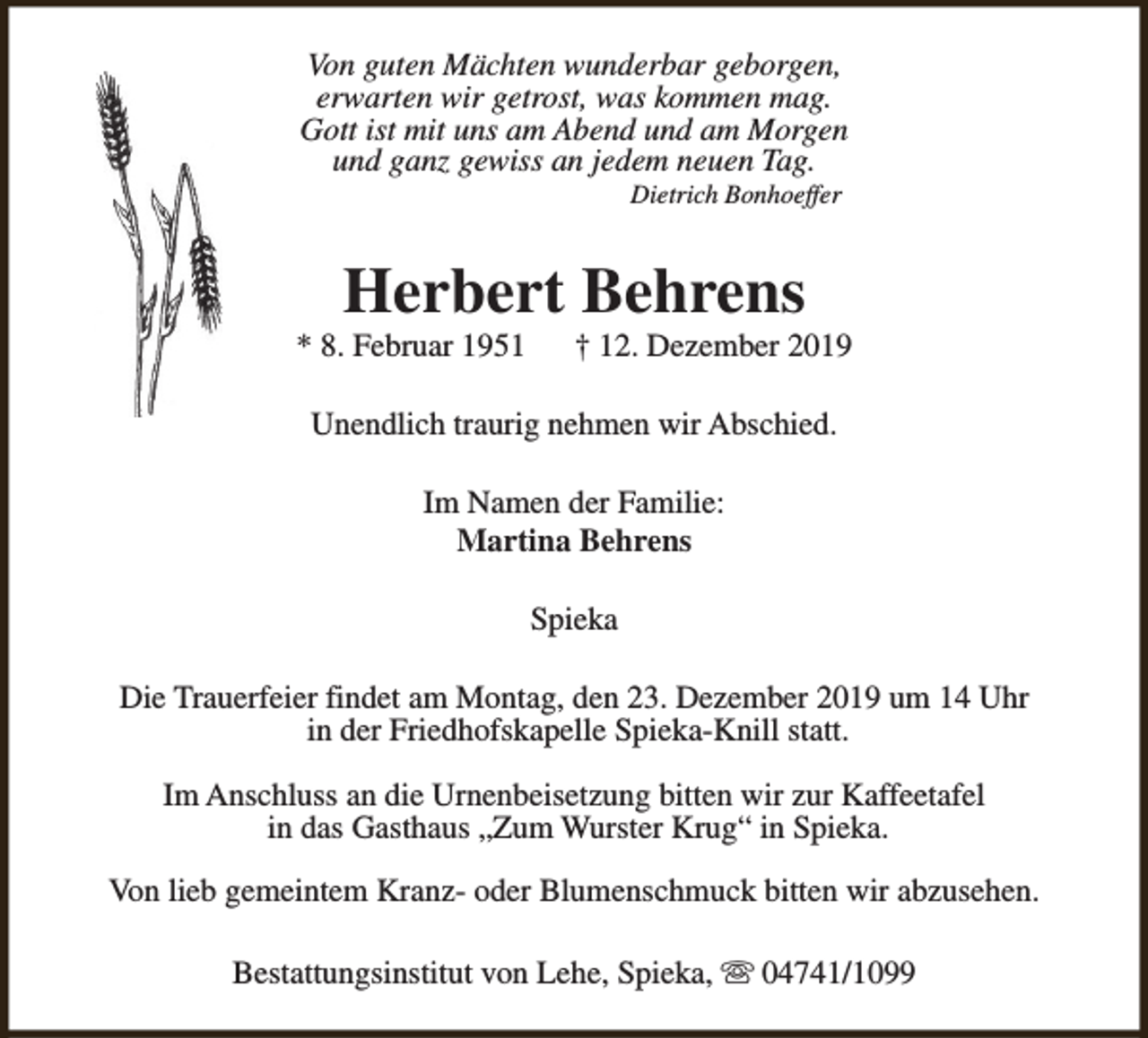 <p>Von guten Mächten wunderbar geborgen,<br />erwarten wir getrost, was kommen mag.<br />Gott ist mit uns am Abend und am Morgen<br />und ganz gewiss an jedem neuen Tag.<br />Dietrich Bonhoeffer</p><p>Herbert Behrens</p><p>* 8. Februar 1951</p><p>† 12. Dezember 2019</p><p>Unendlich traurig nehmen wir Abschied.<br />Im Namen der Familie:<br />Martina Behrens<br />Spieka<br />Die Trauerfeier findet am Montag, den 23. Dezember 2019 um 14 Uhr<br />in der Friedhofskapelle Spieka-Knill statt.<br />Im Anschluss an die Urnenbeisetzung bitten wir zur Kaffeetafel<br />in das Gasthaus „Zum Wurster Krug“ in Spieka.<br />Von lieb gemeintem Kranz- oder Blumenschmuck bitten wir abzusehen.<br />Bestattungsinstitut von Lehe, Spieka, s 04741/1099</p>