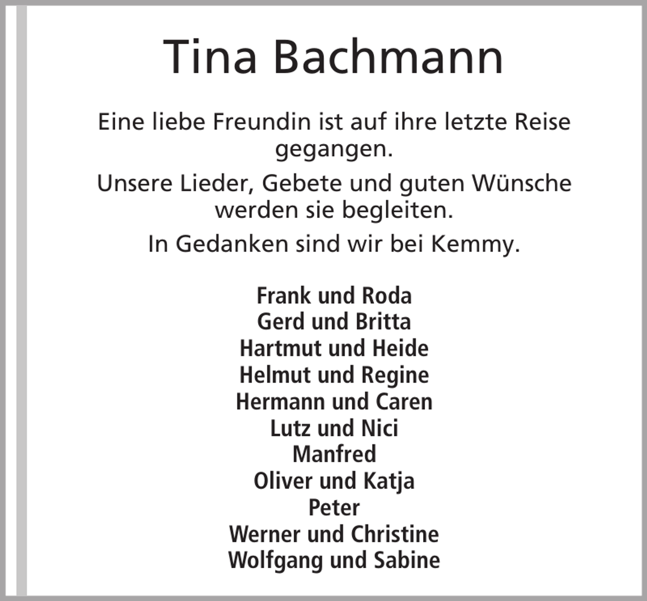 <p>Tina Bachmann<br />Eine liebe Freundin ist auf ihre letzte Reise<br />gegangen.<br />Unsere Lieder, Gebete und guten Wünsche<br />werden sie begleiten.<br />In Gedanken sind wir bei Kemmy.<br />Frank und Roda<br />Gerd und Britta<br />Hartmut und Heide<br />Helmut und Regine<br />Hermann und Caren<br />Lutz und Nici<br />Manfred<br />Oliver und Katja<br />Peter<br />Werner und Christine<br />Wolfgang und Sabine</p>