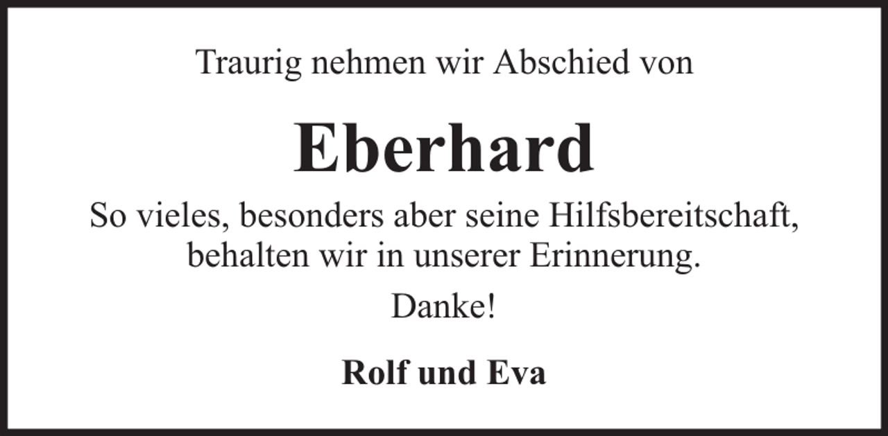 <p>Traurig nehmen wir Abschied von</p><p>Eberhard</p><p>So vieles, besonders aber seine Hilfsbereitschaft,<br />behalten wir in unserer Erinnerung.<br />Danke!<br />Rolf und Eva</p>