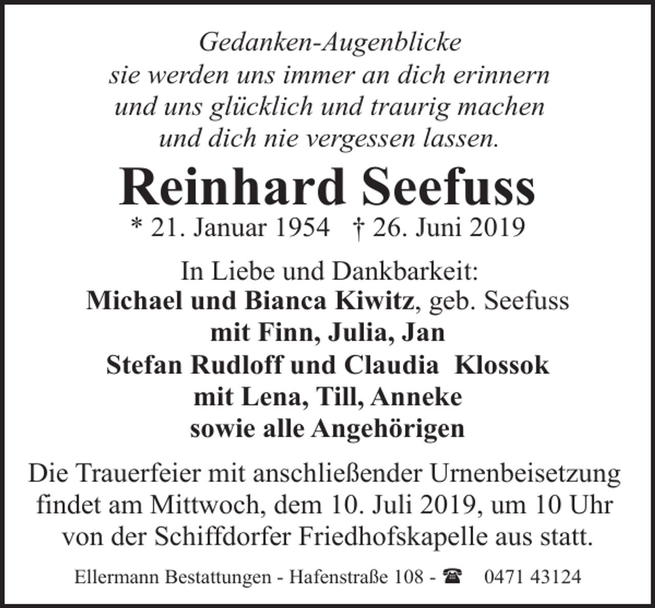 <p>Gedanken-Augenblicke<br />sie werden uns immer an dich erinnern<br />und uns glücklich und traurig machen<br />und dich nie vergessen lassen.</p><p>Reinhard Seefuss<br />* 21. Januar 1954 † 26. Juni 2019</p><p>In Liebe und Dankbarkeit:<br />Michael und Bianca Kiwitz, geb. Seefuss<br />mit Finn, Julia, Jan<br />Stefan Rudloff und Claudia Klossok<br />mit Lena, Till, Anneke<br />sowie alle Angehörigen<br />Die Trauerfeier mit anschließender Urnenbeisetzung<br />findet am Mittwoch, dem 10. Juli 2019, um 10 Uhr<br />von der Schiffdorfer Friedhofskapelle aus statt.<br />Ellermann Bestattungen - Hafenstraße 108 - (</p><p>0471 43124</p>