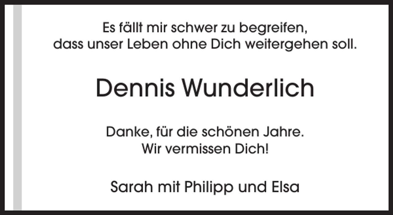 <p>Es fällt mir schwer zu begreifen,<br />dass unser Leben ohne Dich weitergehen soll.</p><p>Dennis Wunderlich<br />Danke, für die schönen Jahre.<br />Wir vermissen Dich!</p><p>Sarah mit Philipp und Elsa</p>
