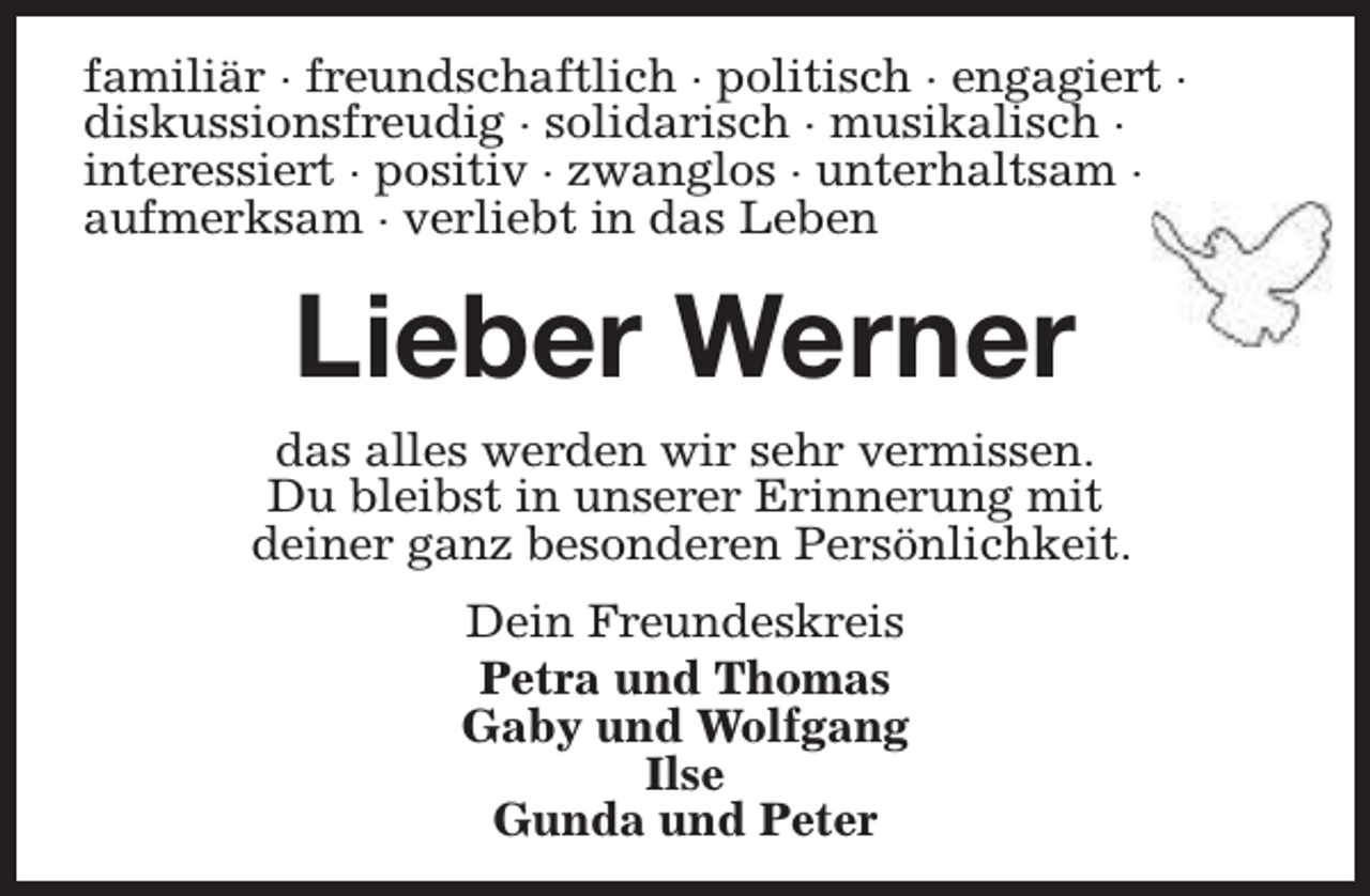 <p>familiär · freundschaftlich · politisch · engagiert ·<br />diskussionsfreudig · solidarisch · musikalisch ·<br />interessiert · positiv · zwanglos · unterhaltsam ·<br />aufmerksam · verliebt in das Leben</p><p>Lieber Werner<br />das alles werden wir sehr vermissen.<br />Du bleibst in unserer Erinnerung mit<br />deiner ganz besonderen Persönlichkeit.<br />Dein Freundeskreis<br />Petra und Thomas<br />Gaby und Wolfgang<br />Ilse<br />Gunda und Peter</p>