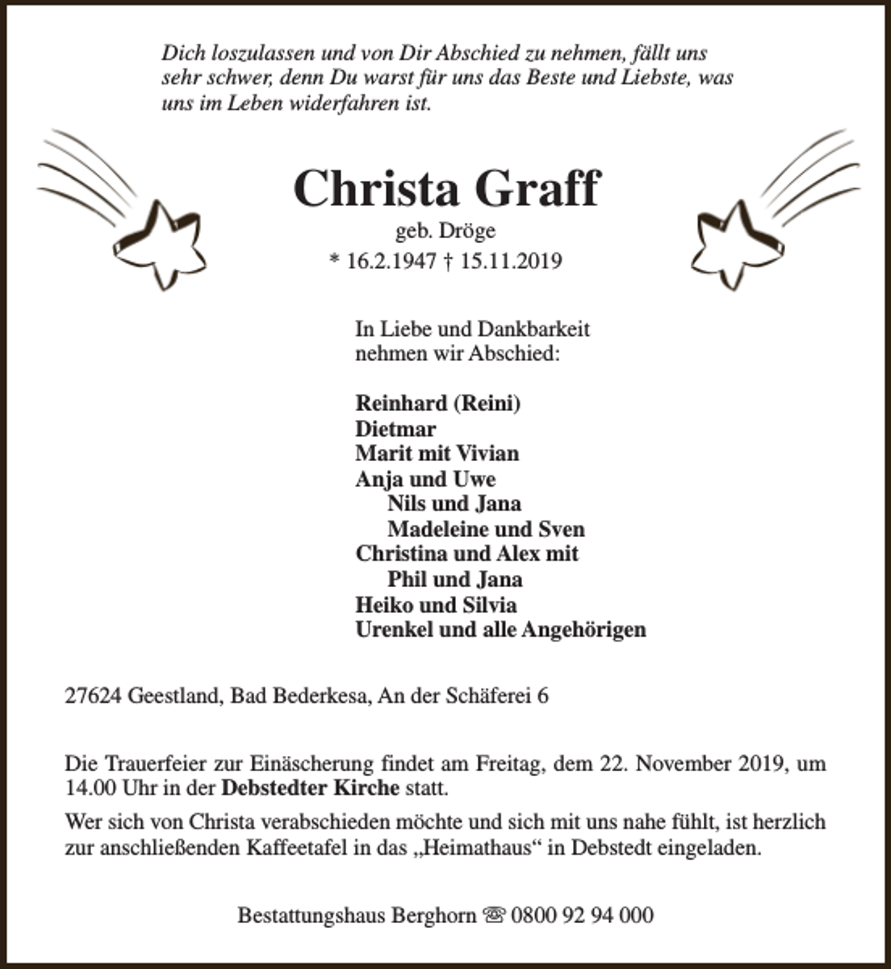 <p>Dich loszulassen und von Dir Abschied zu nehmen, fällt uns<br />sehr schwer, denn Du warst für uns das Beste und Liebste, was<br />uns im Leben widerfahren ist.</p><p>Christa Graff<br />geb. Dröge<br />* 16.2.1947 † 15.11.2019</p><p>In Liebe und Dankbarkeit<br />nehmen wir Abschied:<br />Reinhard (Reini)<br />Dietmar<br />Marit mit Vivian<br />Anja und Uwe<br />Nils und Jana<br />Madeleine und Sven<br />Christina und Alex mit<br />Phil und Jana<br />Heiko und Silvia<br />Urenkel und alle Angehörigen<br />27624 Geestland, Bad Bederkesa, An der Schäferei 6<br />Die Trauerfeier zur Einäscherung findet am Freitag, dem 22. November 2019, um<br />14.00 Uhr in der Debstedter Kirche statt.<br />Wer sich von Christa verabschieden möchte und sich mit uns nahe fühlt, ist herzlich<br />zur anschließenden Kaffeetafel in das „Heimathaus“ in Debstedt eingeladen.<br />Bestattungshaus Berghorn s 0800 92 94 000</p>