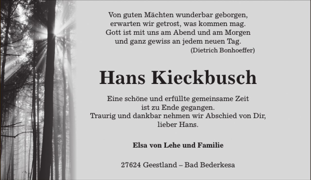 <p>Von guten Mächten wunderbar geborgen,<br />erwarten wir getrost, was kommen mag.<br />Gott ist mit uns am Abend und am Morgen<br />und ganz gewiss an jedem neuen Tag.<br />(Dietrich Bonhoeffer)</p><p>Hans Kieckbusch<br />Eine schöne und erfüllte gemeinsame Zeit<br />ist zu Ende gegangen.<br />Traurig und dankbar nehmen wir Abschied von Dir,<br />lieber Hans.<br />Elsa von Lehe und Familie<br />27624 Geestland – Bad Bederkesa</p>