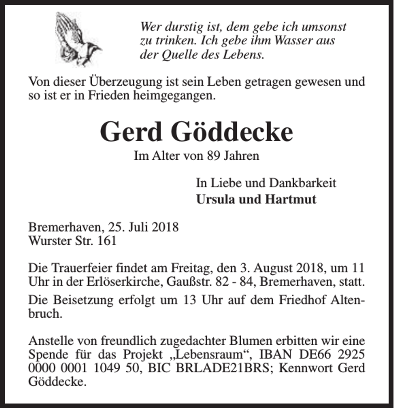 <p>Wer durstig ist, dem gebe ich umsonst<br />zu trinken. Ich gebe ihm Wasser aus<br />der Quelle des Lebens.<br />Von dieser Überzeugung ist sein Leben getragen gewesen und<br />so ist er in Frieden heimgegangen.</p><p>Gerd Göddecke<br />Im Alter von 89 Jahren</p><p>In Liebe und Dankbarkeit<br />Ursula und Hartmut<br />Bremerhaven, 25. Juli 2018<br />Wurster Str. 161<br />Die Trauerfeier findet am Freitag, den 3. August 2018, um 11<br />Uhr in der Erlöserkirche, Gaußstr. 82 - 84, Bremerhaven, statt.<br />Die Beisetzung erfolgt um 13 Uhr auf dem Friedhof Altenbruch.<br />Anstelle von freundlich zugedachter Blumen erbitten wir eine<br />Spende für das Projekt „Lebensraum“, IBAN DE66 2925<br />0049 50, BIC BRLADE21BRS; Kennwort Gerd<br />Göddecke.</p>
