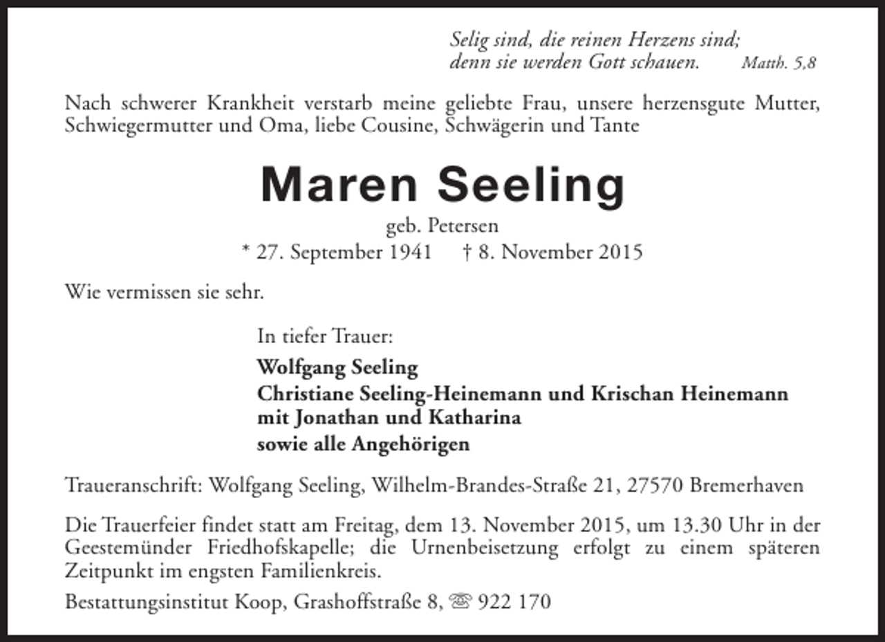 <p>Selig sind, die reinen Herzens sind;<br />denn sie werden Gott schauen.<br />Matth. 5,8<br />Nach schwerer Krankheit verstarb meine geliebte Frau, unsere herzensgute Mutter,<br />Schwiegermutter und Oma, liebe Cousine, Schwägerin und Tante</p><p>Maren Seeling</p><p>geb. Petersen<br />* 27. September 1941 † 8. November 2015<br />Wie vermissen sie sehr.<br />In tiefer Trauer:<br />Wolfgang Seeling<br />Christiane Seeling-Heinemann und Krischan Heinemann<br />mit Jonathan und Katharina<br />sowie alle Angehörigen<br />Traueranschrift: Wolfgang Seeling, Wilhelm-Brandes-Straße 21, 27570 Bremerhaven<br />Die Trauerfeier findet statt am Freitag, dem 13. November 2015, um 13.30 Uhr in der<br />Geestemünder Friedhofskapelle; die Urnenbeisetzung erfolgt zu einem späteren<br />Zeitpunkt im engsten Familienkreis.<br />Bestattungsinstitut Koop, Grashoffstraße 8, s 922 170</p>