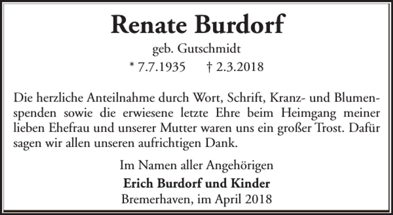 <p>Renate Burdorf<br />geb. Gutschmidt<br />* 7.7.1935<br />† 2.3.2018</p><p>Die herzliche Anteilnahme durch Wort, Schrift, Kranz- und Blumenspenden sowie die erwiesene letzte Ehre beim Heimgang meiner<br />lieben Ehefrau und unserer Mutter waren uns ein großer Trost. Dafür<br />sagen wir allen unseren aufrichtigen Dank.<br />Im Namen aller Angehörigen<br />Erich Burdorf und Kinder<br />Bremerhaven, im April 2018</p>