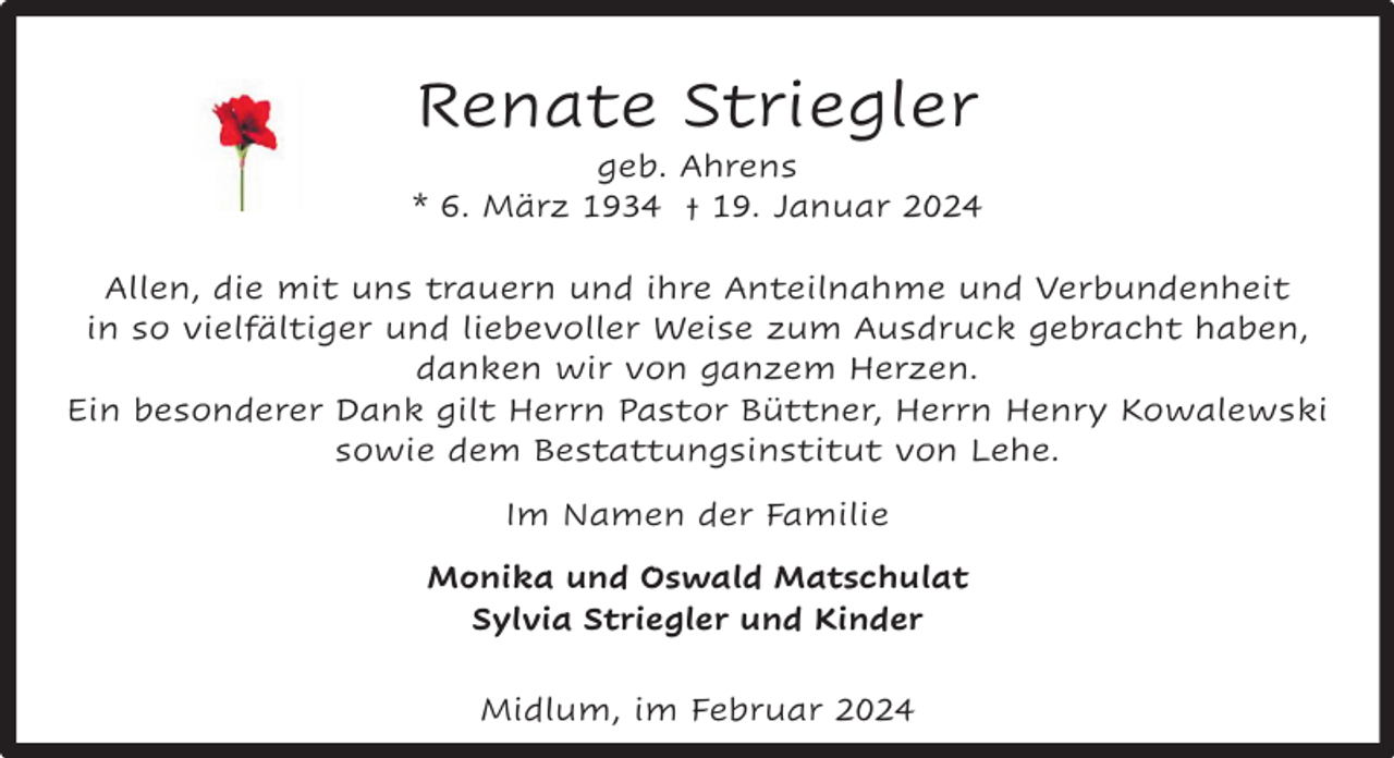 <p>Renate Striegler</p><p>geb. Ahrens<br />* 6. März 1934 † 19. Januar 2024<br />Allen, die mit uns trauern und ihre Anteilnahme und Verbundenheit<br />in so vielfältiger und liebevoller Weise zum Ausdruck gebracht haben,<br />danken wir von ganzem Herzen.<br />Ein besonderer Dank gilt Herrn Pastor Büttner, Herrn Henry Kowalewski<br />sowie dem Bestattungsinstitut von Lehe.<br />Im Namen der Familie<br />Monika und Oswald Matschulat<br />Sylvia Striegler und Kinder<br />Midlum, im Februar 2024</p>