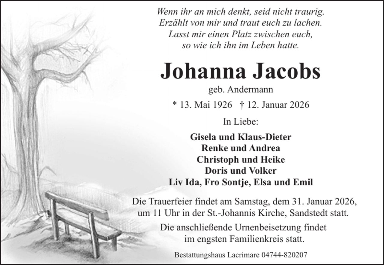 <p>Wenn ihr an mich denkt, seid nicht traurig.<br />Erzählt von mir und traut euch zu lachen.<br />Lasst mir einen Platz zwischen euch,<br />so wie ich ihn im Leben hatte.</p><p>Johanna Jacobs<br />geb. Andermann</p><p>* 13. Mai 1926 † 12. Januar 2026<br />In Liebe:<br />Gisela und Klaus-Dieter<br />Renke und Andrea<br />Christoph und Heike<br />Doris und Volker<br />Liv Ida, Fro Sontje, Elsa und Emil<br />Die Trauerfeier findet am Samstag, dem 31. Januar 2026,<br />um 11 Uhr in der St.-Johannis Kirche, Sandstedt statt.<br />Die anschließende Urnenbeisetzung findet<br />im engsten Familienkreis statt.<br />Bestattungshaus Lacrimare 04744-820207</p>