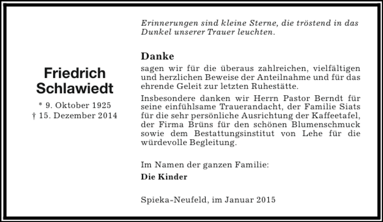 <p>Erinnerungen sind kleine Sterne, die tröstend in das<br />Dunkel unserer Trauer leuchten.</p><p>Danke</p><p>Friedrich<br />Schlawiedt<br />* 9. Oktober 1925<br />† 15. Dezember 2014</p><p>sagen wir für die überaus zahlreichen, vielfältigen<br />und herzlichen Beweise der Anteilnahme und für das<br />ehrende Geleit zur letzten Ruhestätte.<br />Insbesondere danken wir Herrn Pastor Berndt für<br />seine einfühlsame Trauerandacht, der Familie Siats<br />für die sehr persönliche Ausrichtung der Kaffeetafel,<br />der Firma Brüns für den schönen Blumenschmuck<br />sowie dem Bestattungsinstitut von Lehe für die<br />würdevolle Begleitung.<br />Im Namen der ganzen Familie:<br />Die Kinder<br />Spieka-Neufeld, im Januar 2015</p>