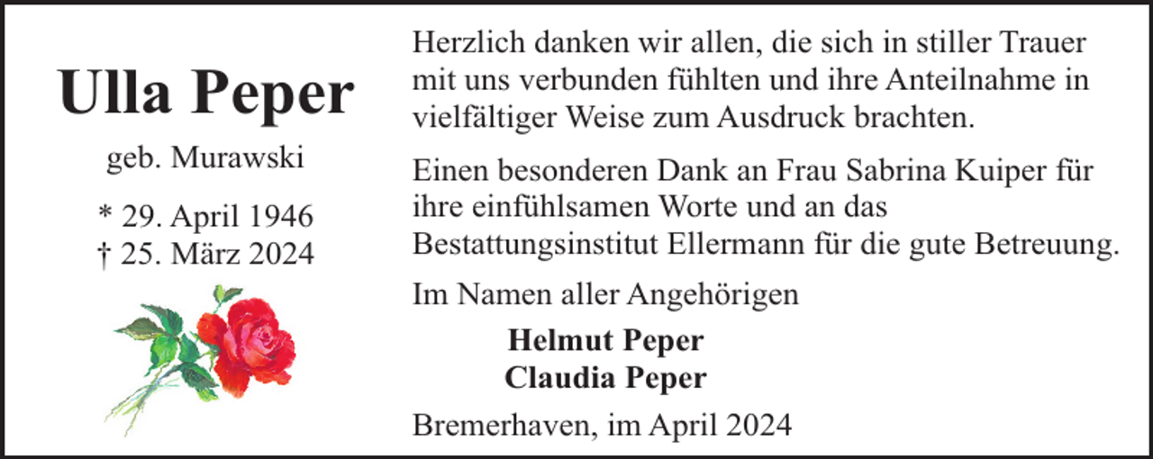 <p>Ulla Peper<br />geb. Murawski<br />* 29. April 1946<br />† 25. März 2024</p><p>Herzlich danken wir allen, die sich in stiller Trauer<br />mit uns verbunden fühlten und ihre Anteilnahme in<br />vielfältiger Weise zum Ausdruck brachten.<br />Einen besonderen Dank an Frau Sabrina Kuiper für<br />ihre einfühlsamen Worte und an das<br />Bestattungsinstitut Ellermann für die gute Betreuung.<br />Im Namen aller Angehörigen<br />Helmut Peper<br />Claudia Peper<br />Bremerhaven, im April 2024</p>