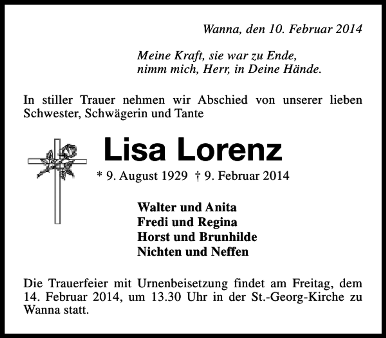 <p>Wanna, den 10. Februar 2014<br />Meine Kraft, sie war zu Ende,<br />nimm mich, Herr, in Deine Hände.<br />In stiller Trauer nehmen wir Abschied von unserer lieben<br />Schwester, Schwägerin und Tante</p><p>Lisa Lorenz</p><p>* 9. August 1929 † 9. Februar 2014<br />Walter und Anita<br />Fredi und Regina<br />Horst und Brunhilde<br />Nichten und Neffen<br />Die Trauerfeier mit Urnenbeisetzung findet am Freitag, dem<br />14. Februar 2014, um 13.30 Uhr in der St.-Georg-Kirche zu<br />Wanna statt.</p>