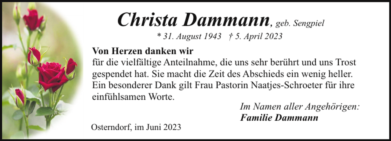 <p>Christa Dammann, geb. Sengpiel<br />* 31. August 1943 † 5. April 2023</p><p>Von Herzen danken wir<br />für die vielfältige Anteilnahme, die uns sehr berührt und uns Trost<br />gespendet hat. Sie macht die Zeit des Abschieds ein wenig heller.<br />Ein besonderer Dank gilt Frau Pastorin Naatjes-Schroeter für ihre<br />einfühlsamen Worte.<br />Im Namen aller Angehörigen:<br />Familie Dammann</p><p>Osterndorf, im Juni 2023</p>