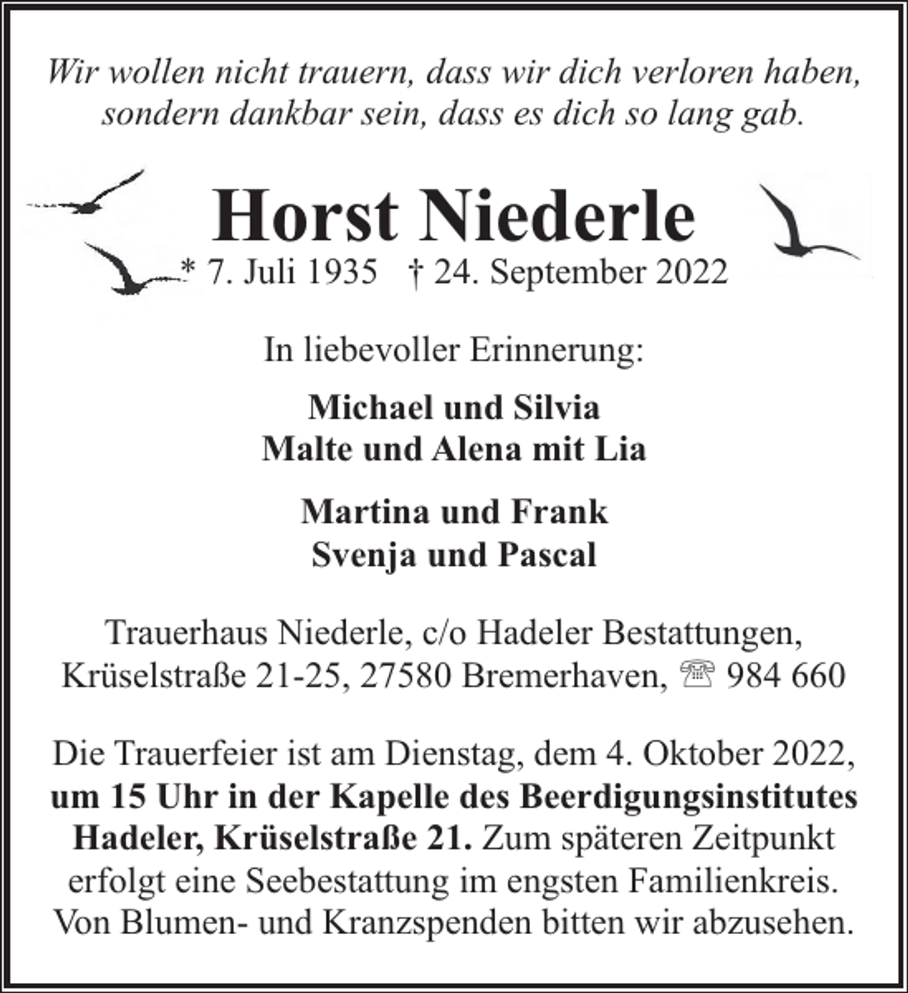 <p>Wir wollen nicht trauern, dass wir dich verloren haben,<br />sondern dankbar sein, dass es dich so lang gab.</p><p>Horst Niederle</p><p>* 7. Juli 1935 † 24. September 2022<br />In liebevoller Erinnerung:<br />Michael und Silvia<br />Malte und Alena mit Lia<br />Martina und Frank<br />Svenja und Pascal<br />Trauerhaus Niederle, c/o Hadeler Bestattungen,<br />Krüselstraße 21-25, 27580 Bremerhaven, ' 984 660<br />Die Trauerfeier ist am Dienstag, dem 4. Oktober 2022,<br />um 15 Uhr in der Kapelle des Beerdigungsinstitutes<br />Hadeler, Krüselstraße 21. Zum späteren Zeitpunkt<br />erfolgt eine Seebestattung im engsten Familienkreis.<br />Von Blumen- und Kranzspenden bitten wir abzusehen.</p>