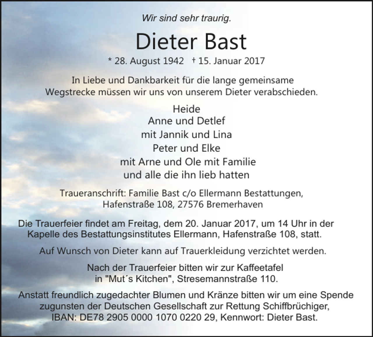 <p>Wir sind sehr traurig.</p><p>Dieter Bast</p><p>* 28. August 1942 † 15. Januar 2017<br />In Liebe und Dankbarkeit für die lange gemeinsame<br />Wegstrecke müssen wir uns von unserem Dieter verabschieden.</p><p>Heide<br />Anne und Detlef<br />mit Jannik und Lina<br />Peter und Elke<br />mit Arne und Ole mit Familie<br />und alle die ihn lieb hatten<br />Traueranschrift: Familie Bast c/o Ellermann Bestattungen,<br />Hafenstraße 108, 27576 Bremerhaven<br />Die Trauerfeier findet am Freitag, dem 20. Januar 2017, um 14 Uhr in der<br />Kapelle des Bestattungsinstitutes Ellermann, Hafenstraße 108, statt.<br />Auf Wunsch von Dieter kann auf Trauerkleidung verzichtet werden.<br />Nach der Trauerfeier bitten wir zur Kaffeetafel<br />in "Mut´s Kitchen", Stresemannstraße 110.<br />Anstatt freundlich zugedachter Blumen und Kränze bitten wir um eine Spende<br />zugunsten der Deutschen Gesellschaft zur Rettung Schiffbrüchiger,<br />IBAN: DE78 2905 0000 107220 29, Kennwort: Dieter Bast.</p>