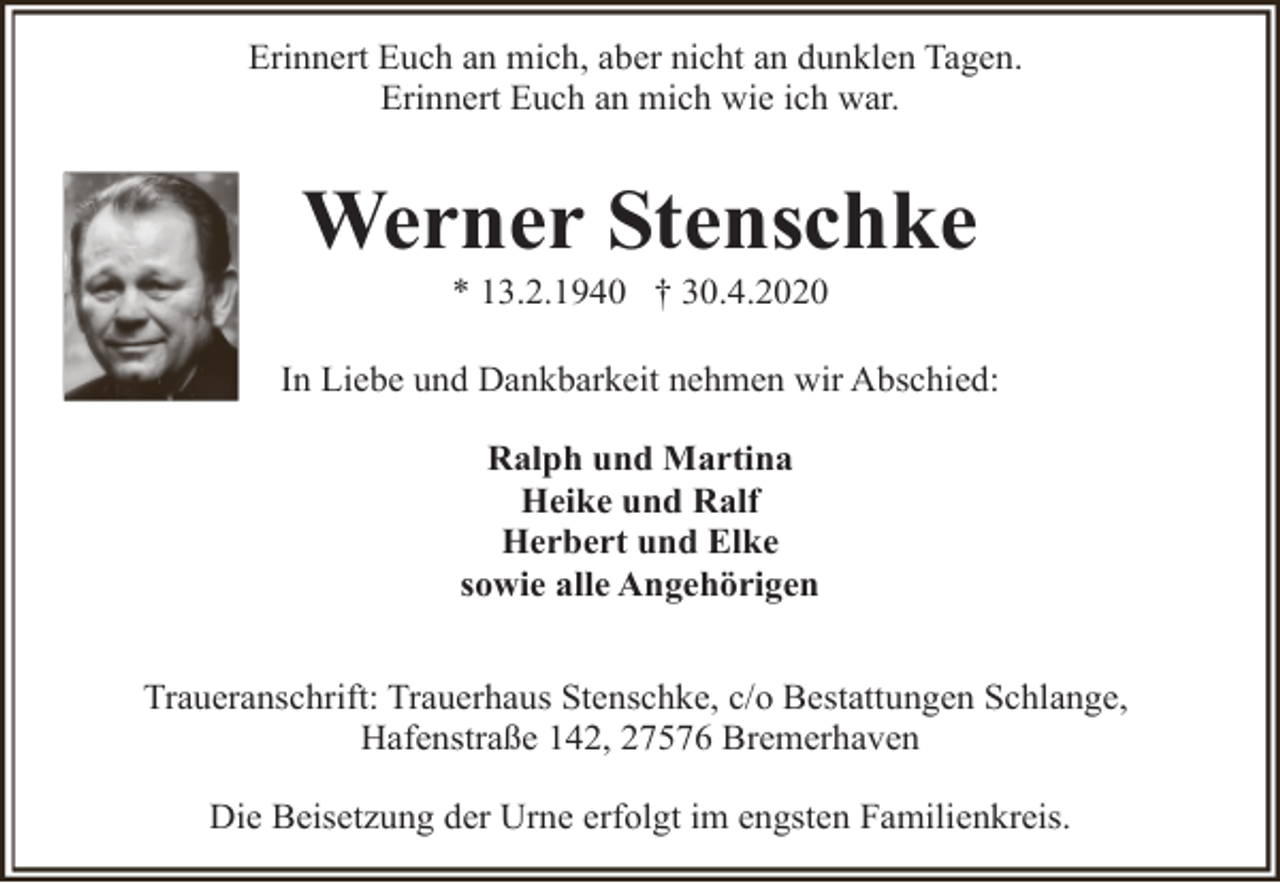 <p>Erinnert Euch an mich, aber nicht an dunklen Tagen.<br />Erinnert Euch an mich wie ich war.</p><p>Werner Stenschke<br />* 13.2.1940 † 30.4.2020</p><p>In Liebe und Dankbarkeit nehmen wir Abschied:<br />Ralph und Martina<br />Heike und Ralf<br />Herbert und Elke<br />sowie alle Angehörigen<br />Traueranschrift: Trauerhaus Stenschke, c/o Bestattungen Schlange,<br />Hafenstraße 142, 27576 Bremerhaven<br />Die Beisetzung der Urne erfolgt im engsten Familienkreis.</p>