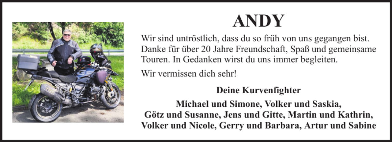 <p>ANDY<br />Wir sind untröstlich, dass du so früh von uns gegangen bist.<br />Danke für über 20 Jahre Freundschaft, Spaß und gemeinsame<br />Touren. In Gedanken wirst du uns immer begleiten.<br />Wir vermissen dich sehr!<br />Deine Kurvenfighter<br />Michael und Simone, Volker und Saskia,<br />Götz und Susanne, Jens und Gitte, Martin und Kathrin,<br />Volker und Nicole, Gerry und Barbara, Artur und Sabine</p>