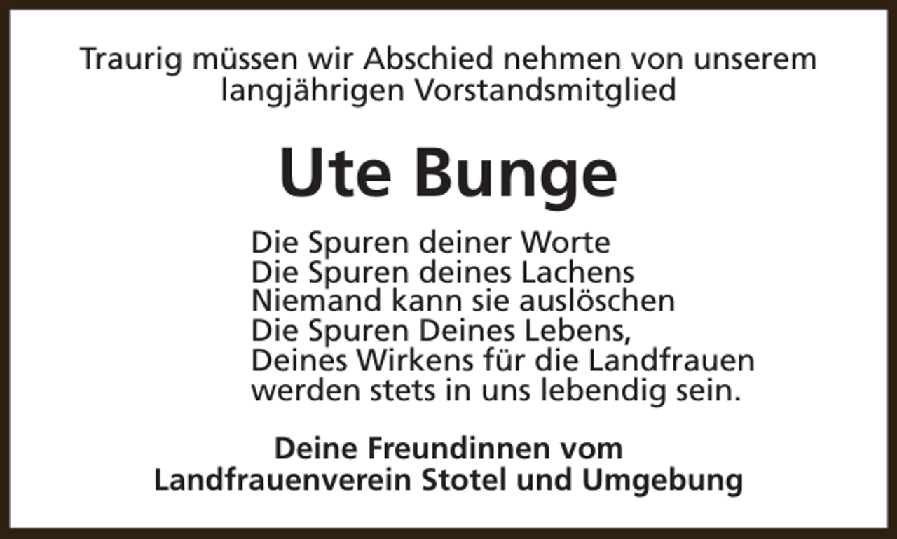 <p>Traurig müssen wir Abschied nehmen von unserem<br />langjährigen Vorstandsmitglied</p><p>Ute Bunge<br />Die Spuren deiner Worte<br />Die Spuren deines Lachens<br />Niemand kann sie auslöschen<br />Die Spuren Deines Lebens,<br />Deines Wirkens für die Landfrauen<br />werden stets in uns lebendig sein.<br />Deine Freundinnen vom<br />Landfrauenverein Stotel und Umgebung</p>