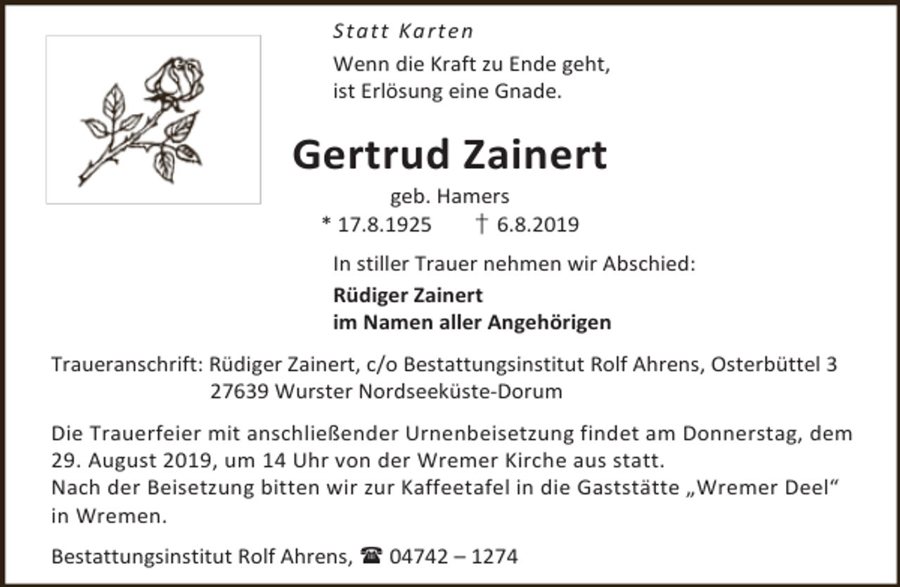 <p>S t a t t Ka rt e n<br />Wenn die Kraft zu Ende geht,<br />ist Erlösung eine Gnade.</p><p>Gertrud Zainert<br />geb. Hamers<br />* 17.8.1925<br />† 6.8.2019</p><p>In stiller Trauer nehmen wir Abschied:<br />Rüdiger Zainert<br />im Namen aller Angehörigen<br />Traueranschrift: Rüdiger Zainert, c/o Bestattungsinstitut Rolf Ahrens, Osterbüttel 3<br />27639 Wurster Nordseeküste-Dorum<br />Die Trauerfeier mit anschließender Urnenbeisetzung findet am Donnerstag, dem<br />29. August 2019, um 14 Uhr von der Wremer Kirche aus statt.<br />Nach der Beisetzung bitten wir zur Kaffeetafel in die Gaststätte „Wremer Deel“<br />in Wremen.<br />Bestattungsinstitut Rolf Ahrens,  04742 – 1274</p>